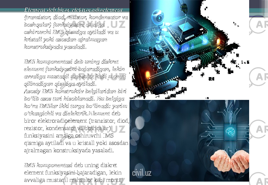 Element deb biror elektroradioelement (tranzistor, diod, rezistor, kondensator va boshqalar) funksiyasini amalga oshiruvchi IMS qismiga aytiladi va u kristall yoki asosdan ajralmagan konstruksiyada yasaladi. IMS komponentasi deb uning diskret element funksiyasini bajaradigan, lekin avvaliga mustaqil mahsulot kabi montaj qilinadigan qismiga aytiladi. Asosiy IMS konstruktiv belgilaridan biri bo‘lib asos turi hisoblanadi. Bu belgiga ko‘ra IMSlar ikki turga bo‘linadi: yarim o‘tkazgichli va dielektrik.Element  deb biror elektroradioelement (tranzistor, diod, rezistor, kondensator va boshqalar) funksiyasini amalga oshiruvchi IMS qismiga aytiladi va u kristall yoki asosdan ajralmagan konstruksiyada yasaladi. IMS komponentasi  deb uning diskret element funksiyasini bajaradigan, lekin avvaliga mustaqil mahsulot kabi montaj qilinadigan qismiga aytiladi.Asosiy IMS konstruktiv belgilaridan biri bo‘lib  asos turi  hisoblanadi. Bu belgiga ko‘ra IMSlar ikki turga bo‘linadi:  yarim o‘tkazgichli  va  dielektrik . 