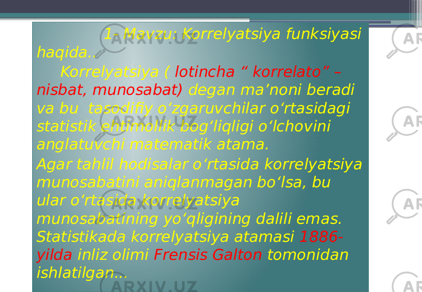  1- Mavzu: Korrelyatsiya funksiyasi haqida.. Korrelyatsiya ( lotincha “ korrelato” – nisbat, munosabat) degan ma’noni beradi va bu tasodifiy oʻzgaruvchilar oʻrtasidagi statistik ehtimollik bogʻliqligi oʻlchovini anglatuvchi matematik atama. Agar tahlil hodisalar oʻrtasida korrelyatsiya munosabatini aniqlanmagan boʻlsa, bu ular oʻrtasida korrelyatsiya munosabatining yoʻqligining dalili emas. Statistikada korrelyatsiya atamasi 1886- yilda inliz olimi Frensis Galton tomonidan ishlatilgan... 010101 191A0D 13 0D0D0D 1E 03 0A 1F 0E 0F 0C 29 18 16 18 2A 192B 12 0B 2D0704 06 0B 