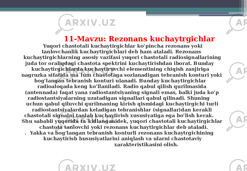  11-Mavzu: Rezonans kuchaytrgichlar . Yuqori chastotali kuchaytirgichlar ko’pincha rezonans yoki tanlovchanlik kuchaytirgichlari deb ham ataladi. Rezonans kuchaytirgichlarning asosiy vazifasi yuqori chastotali radiosignallarining juda tor oraliqdagi chastota spektrini kuchaytirishdan iborat. Bunday kuchaytirgichlarda kuchaytiruvchi elementining chiqish zanjiriga nagruzka sifatida ma`lum chastotaga sozlanadigan tebranish konturi yoki bog’langan tebranish konturi ulanadi. Bunday kuchaytirgichlar radioaloqada keng ko’llaniladi. Radio qabul qilish qurilmasida (antennada) faqat yana radiostantsiyaning signali emas, balki juda ko’p radiostantsiyalarning uzatadigan signallari qabul qilinadi. Shuning uchun qabul qiluvchi qurilmaning kirish qismidagi kuchaytirgichi turli radiostantsiyalardan keladigan tebranishlar (signallar)dan kerakli chastotali signalni tanlab kuchaytirish xususiyatiga ega bo’lish kerak. Shu sababli yuqorida ta`kidlanganidek, yuqori chastotali kuchaytirgichlar chastota tanlovchi yoki rezonans kuchaytirgichlar deb ataladi. . Yakka va bogʻlangan tebranish konturli rezonans kuchaytrgichining kuchaytirish hususiyatlarini aniqlash va ularni chastotaviy xarakteristikasini olish. 