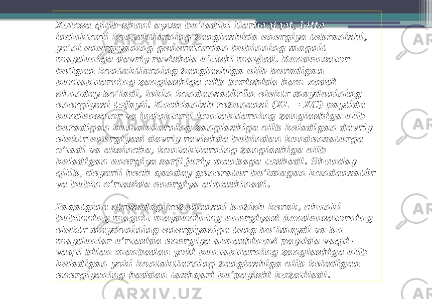 Xulosa qilib shuni aytsa bo’ladiki Darhaqiqat, bitta induktorli kontaktlarning zanglashida energiya tebranishi, ya’ni energiyaning generatordan bobinning magnit maydoniga davriy ravishda o’tishi mavjud. Kondensator bo’lgan kontaktlarning zanglashiga olib boradigan kontaktlarning zanglashiga olib borishida ham xuddi shunday bo’ladi, lekin kondansatörün elektr maydonining energiyasi tufayli. Kuchlanish rezonansi (XL = XC) paytida kondensator va induktorli kontaktlarning zanglashiga olib boradigan kontaktlarning zanglashiga olib keladigan davriy elektr energiyasi davriy ravishda bobindan kondensatorga o’tadi va aksincha, kontaktlarning zanglashiga olib keladigan energiya sarfi joriy manbaga tushadi. Shunday qilib, deyarli hech qanday generator bo’lmagan kondansatör va bobin o’rtasida energiya almashinadi. Faqatgina stressdagi rezonansni buzish kerak, chunki bobinning magnit maydonining energiyasi kondensatorning elektr maydonining energiyasiga teng bo’lmaydi va bu maydonlar o’rtasida energiya almashinuvi paytida vaqti- vaqti bilan manbadan yoki kontaktlarning zanglashiga olib keladigan yoki kontaktlarning zanglashiga olib keladigan energiyaning haddan tashqari ko’payishi kuzatiladi. 