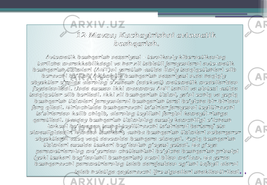  12-Mavzu; Kuchaytrishni avtomatik boshqarish. Avtomatik boshqarish nazariyasi – texnikaviy kibernetikaning turlicha murakkablikdagi va har xil tabiatli jarayonlarni avto-matik boshqarish tizimlari (ABT)ni yaratish ustida ilmiy tadqiqotishlari olib boruvchi boʻlimi. Avtomatik boshqarish nazariyasi n.da haqiqiy obyektlar oʻrnida ularning oʻxshash (adekvat) matematik modellaridan foydalaniladi. Unda asosan ikki muammo: ABT tahlili va sintezi ustida tadqiqotlar olib boriladi. Ikki xil boshqarish tizimi, yaʼni ochiq va yopiq boshqarish tizimlari jarayonlarni boshqarish tarzi boʻyicha bir-biridan farq qiladi. Birinchisida boshqaruvchi taʼsirlar jarayonni toyiltiruvchi taʼsirlardan kelib chiqib, ularning toyilishi farqini kamayti-rishga qaratiladi. Bunday boshqarish tizimining asosiy kamchiligi oʻlchash imkoni boʻlmagan tashqi toyiltiruvchi taʼsirlarni bartaraf eta olmasligidadir. Bundan tashkari, ushbu boshqarish tizimlari nobarqaror obyektlarni uzoq vaqt davomida boshqara olmaydi. Yopiq boshqarish tizimlari asosida teskari bogʻlanish gʻoyasi yotadi. Bu gʻoya parametrlarning meʼyordan chetlashishi boʻyicha boshqarish prinsipi (yoki teskari bogʻlanishli boshqarish) nomi bilan maʼlum. Bu yerda boshqaruvchi parametrlarning talab darajasidan ogʻishi tufayli ularni talab holatiga qaytaruvchi ijro signallari shakllantiriladi . . 0A 323529 1E 0A 03 1E020E 1E 021E1204 250212130D 03 1E020E 250D 03 140D0B 07 02050C 021E1204 03 230D 2B 1E 03 1A0A 0A 