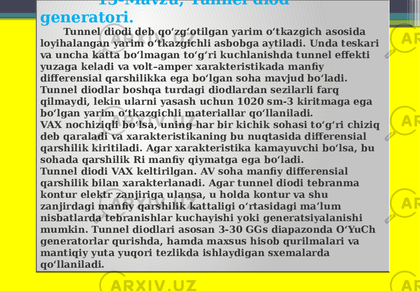  13-Mavzu; Tunnel diod generatori. Tunnel diodi deb qo‘zg‘otilgan yarim o‘tkazgich asosida loyihalangan yarim o‘tkazgichli asbobga aytiladi. Unda teskari va uncha katta bo‘lmagan to‘g‘ri kuchlanishda tunnel effekti yuzaga keladi va volt–amper xarakteristikada manfiy differensial qarshilikka ega bo‘lgan soha mavjud bo‘ladi. Tunnel diodlar boshqa turdagi diodlardan sezilarli farq qilmaydi, lekin ularni yasash uchun 1020 sm-3 kiritmaga ega bo‘lgan yarim o‘tkazgichli materiallar qo‘llaniladi. VAX nochiziqli bo‘lsa, uning har bir kichik sohasi to‘g‘ri chiziq deb qaraladi va xarakteristikaning bu nuqtasida differensial qarshilik kiritiladi. Agar xarakteristika kamayuvchi bo‘lsa, bu sohada qarshilik Ri manfiy qiymatga ega bo‘ladi. Tunnel diodi VAX keltirilgan. AV soha manfiy differensial qarshilik bilan xarakterlanadi. Agar tunnel diodi tebranma kontur elektr zanjiriga ulansa, u holda kontur va shu zanjirdagi manfiy qarshilik kattaligi o‘rtasidagi ma’lum nisbatlarda tebranishlar kuchayishi yoki generatsiyalanishi mumkin. Tunnel diodlari asosan 3-30 GGs diapazonda O‘YuCh generatorlar qurishda, hamda maxsus hisob qurilmalari va mantiqiy yuta yuqori tezlikda ishlaydigan sxemalarda qo‘llaniladi. 01 37 150F 01 13 06 21 0E14 46 1B14 180C47 4A 0E0F 1B05 10 46 1B05 17 0705 0D14 16 150F 16 1B0C47 