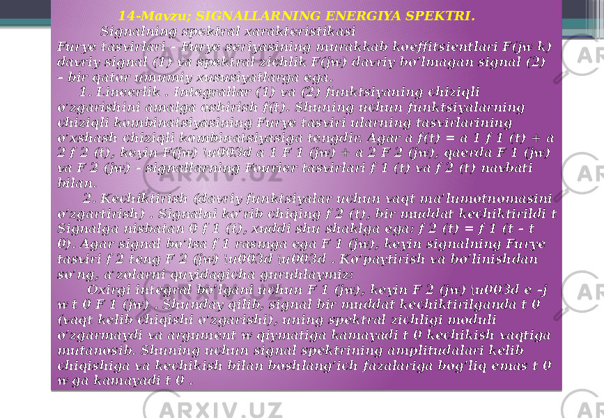  14-Mavzu; SIGNALLARNING ENERGIYA SPEKTRI. Signalning spektral xarakteristikasi Furye tasvirlari – Furye seriyasining murakkab koeffitsientlari F(jw k) davriy signal (1) va spektral zichlik F(jw) davriy bo’lmagan signal (2) – bir qator umumiy xususiyatlarga ega. 1. Lineerlik . Integrallar (1) va (2) funktsiyaning chiziqli o’zgarishini amalga oshirish f(t). Shuning uchun funktsiyalarning chiziqli kombinatsiyasining Furye tasviri ularning tasvirlarining o’xshash chiziqli kombinatsiyasiga tengdir. Agar a f(t) = a 1 f 1 (t) + a 2 f 2 (t), keyin F(jw) \u003d a 1 F 1 (jw) + a 2 F 2 (jw), qaerda F 1 (jw) va F 2 (jw) – signallarning Fourier tasvirlari f 1 (t) va f 2 (t) navbati bilan. 2. Kechiktirish (davriy funktsiyalar uchun vaqt ma’lumotnomasini o’zgartirish) . Signalni ko’rib chiqing f 2 (t), bir muddat kechiktirildi t Signalga nisbatan 0 f 1 (t), xuddi shu shaklga ega: f 2 (t) = f 1 (t – t 0). Agar signal bo’lsa f 1 rasmga ega F 1 (jw), keyin signalning Furye tasviri f 2 teng F 2 (jw) \u003d \u003d . Ko’paytirish va bo’linishdan so’ng, a’zolarni quyidagicha guruhlaymiz: Oxirgi integral bo’lgani uchun F 1 (jw), keyin F 2 (jw) \u003d e –j w t 0 F 1 (jw) . Shunday qilib, signal bir muddat kechiktirilganda t 0 (vaqt kelib chiqishi o’zgarishi), uning spektral zichligi moduli o’zgarmaydi va argument w qiymatiga kamayadi t 0 kechikish vaqtiga mutanosib. Shuning uchun signal spektrining amplitudalari kelib chiqishiga va kechikish bilan boshlang’ich fazalariga bog’liq emas t 0 w ga kamayadi t 0 . 0A 324729 0A 44 13 15 0A 02 1F 02 350A 09 1E 0A 02 1D 402D 03 0E 0A 52 2B 02 0C 1F 52 