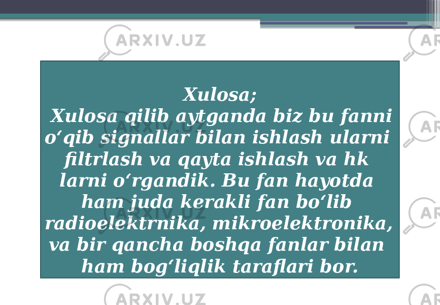 Xulosa; Xulosa qilib aytganda biz bu fanni oʻqib signallar bilan ishlash ularni filtrlash va qayta ishlash va hk larni oʻrgandik. Bu fan hayotda ham juda kerakli fan boʻlib radioelektrnika, mikroelektronika, va bir qancha boshqa fanlar bilan ham bogʻliqlik taraflari bor. 