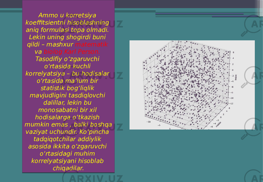 Ammo u korretsiya koeffitsientni hisoblashning aniq formulasi topa olmadi. Lekin uning shogirdi buni qildi – mashxur matematik va biolog Karl Person. Tasodifiy oʻzgaruvchi oʻrtasida kuchli korrelyatsiya – bu hodisalar oʻrtasida ma’lum bir statistik bogʻliqlik mavjudligini tasdiqlovchi dalillar, lekin bu monosabatni bir xil hodisalarga oʻtkazish mumkin emas , balki boshqa vaziyat uchundir. Koʻpincha tadqiqotchilar addiylik asosida ikkita oʻzgaruvchi oʻrtasidagi muhim korrelyatsiyani hisoblab chiqadilar. 29 05 0C 31 11 18 0E 23 33 0828 05 08 0F 18 1F 18 1308 18 0E 06 0C 0828 05 17 