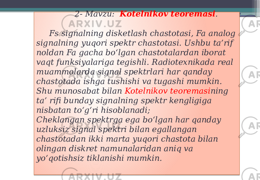  2- Mavzu: Kotelnikov teoremasi . Fs signalning disketlash chastotasi, Fa analog signalning yuqori spektr chastotasi. Ushbu ta’rif noldan Fa gacha boʻlgan chastotalardan iborat vaqt funksiyalariga tegishli. Radiotexnikada real muammolarda signal spektrlari har qanday chastotada ishga tushishi va tugashi mumkin. Shu munosabat bilan Kotelnikov teoremasi ning ta’ rifi bunday signalning spektr kengligiga nisbatan toʻgʻri hisoblanadi; Cheklangan spektrga ega boʻlgan har qanday uzluksiz signal spektri bilan egallangan chastotadan ikki marta yuqori chastota bilan olingan diskret namunalaridan aniq va yoʻqotishsiz tiklanishi mumkin. 01 02 01 0A 01 01 0C 0F 06 24 16 25 26 0F 14 0F 29 08 16 17 19 01 