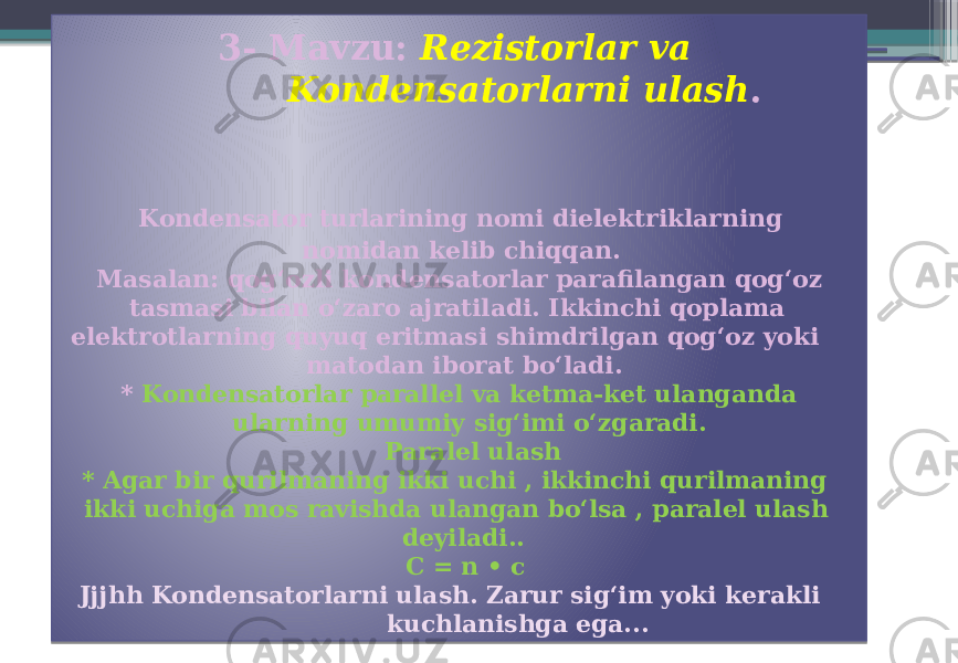  3- Mavzu: Rezistorlar va Kondensatorlarni ulash . Kondensator turlarining nomi dielektriklarning nomidan kelib chiqqan. Masalan: qogʻozli kondensatorlar parafilangan qogʻoz tasmasi bilan oʻzaro ajratiladi. Ikkinchi qoplama elektrotlarning quyuq eritmasi shimdrilgan qogʻoz yoki matodan iborat boʻladi. * Kondensatorlar parallel va ketma-ket ulanganda ularning umumiy sigʻimi oʻzgaradi. Paralel ulash * Agar bir qurilmaning ikki uchi , ikkinchi qurilmaning ikki uchiga mos ravishda ulangan boʻlsa , paralel ulash deyiladi.. C = n • c Jjjhh Kondensatorlarni ulash. Zarur sigʻim yoki kerakli kuchlanishga ega... 01 0203 26 01 0A 01 01 0B 0D 04 11 0F 16 22 0B 08 01 22 14 0E0F 2601 291F1F 17 