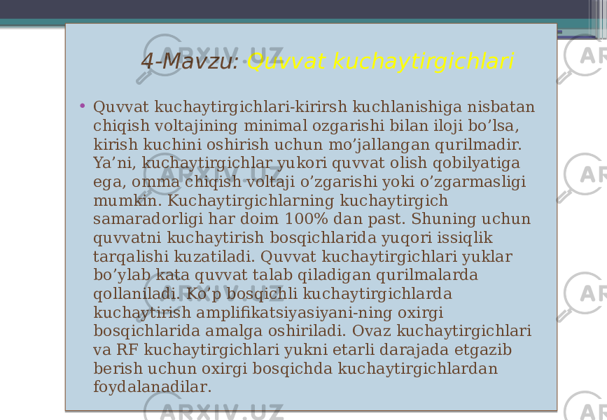  4-Mavzu: Quvvat kuchaytirgichlari • Quvvat kuchaytirgichlari-kirirsh kuchlanishiga nisbatan chiqish voltajining minimal ozgarishi bilan iloji bo’lsa, kirish kuchini oshirish uchun mo’jallangan qurilmadir. Ya’ni, kuchaytirgichlar yukori quvvat olish qobilyatiga ega, omma chiqish voltaji o’zgarishi yoki o’zgarmasligi mumkin. Kuchaytirgichlarning kuchaytirgich samaradorligi har doim 100% dan past. Shuning uchun quvvatni kuchaytirish bosqichlarida yuqori issiqlik tarqalishi kuzatiladi. Quvvat kuchaytirgichlari yuklar bo’ylab kata quvvat talab qiladigan qurilmalarda qollaniladi. Ko’p bosqichli kuchaytirgichlarda kuchaytirish amplifikatsiyasiyani-ning oxirgi bosqichlarida amalga oshiriladi. Ovaz kuchaytirgichlari va RF kuchaytirgichlari yukni etarli darajada etgazib berish uchun oxirgi bosqichda kuchaytirgichlardan foydalanadilar . 01 351A1B 36 02 0304 09 080C0D 1D 1E 17 11 1404 07 1315 1415 0804 1315 0506 131E 2A15 1C 