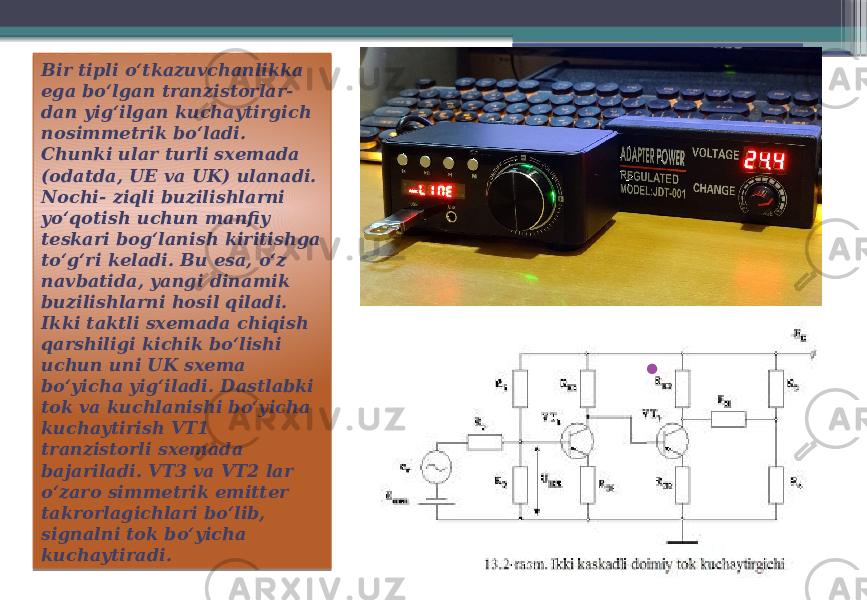 Bir tipli o‘tkazuvchanlikka ega bo‘lgan tranzistorlar- dan yig‘ilgan kuchaytirgich nosimmetrik bo‘ladi. Chunki ular turli sxemada (odatda, UE va UK) ulanadi. Nochi- ziqli buzilishlarni yo‘qotish uchun manfiy teskari bog‘lanish kiritishga to‘g‘ri keladi. Bu esa, o‘z navbatida, yangi dinamik buzilishlarni hosil qiladi. Ikki taktli sxemada chiqish qarshiligi kichik bo‘lishi uchun uni UK sxema bo‘yicha yig‘iladi. Dastlabki tok va kuchlanishi bo‘yicha kuchaytirish VT1 tranzistorli sxemada bajariladi. VT3 va VT2 lar o‘zaro simmetrik emitter takrorlagichlari bo‘lib, signalni tok bo‘yicha kuchaytiradi. • 27 04 13 0602 2A 2B 2E 1202 0304 0302 060D 1E 2F08 14 101F1810060A 1E 0302 08 030B 1E 02 030D 0E 08 