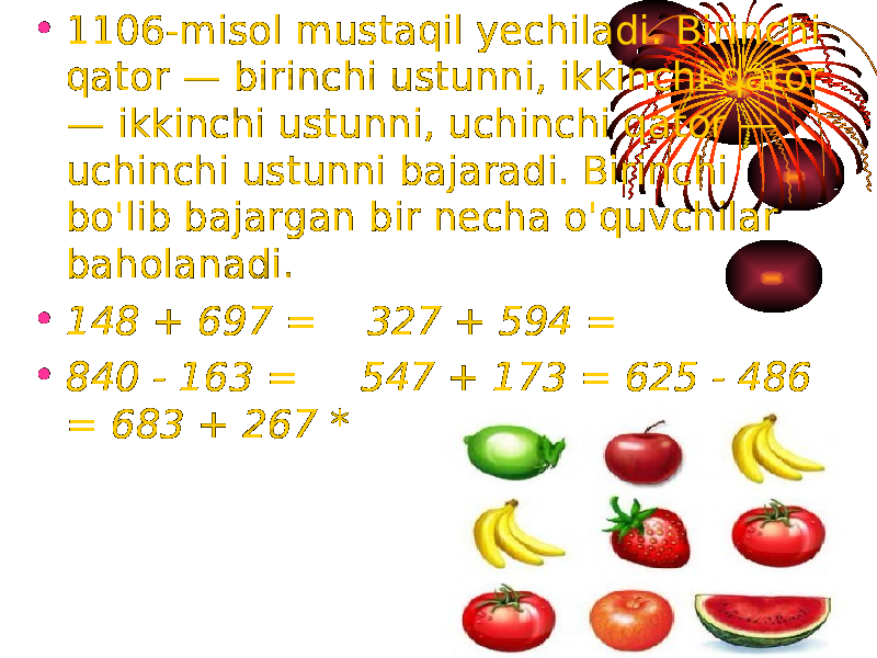 • 1106-misol mustaqil yechiladi. Birinchi qator — birinchi ustunni, ikkinchi qator — ikkinchi ustunni, uchinchi qator — uchinchi ustunni bajaradi. Birinchi bo&#39;lib bajargan bir necha o&#39;quvchilar baholanadi. • 148 + 697 = 327 + 594 = • 840 - 163 = 547 + 173 = 625 - 486 = 683 + 267 * 