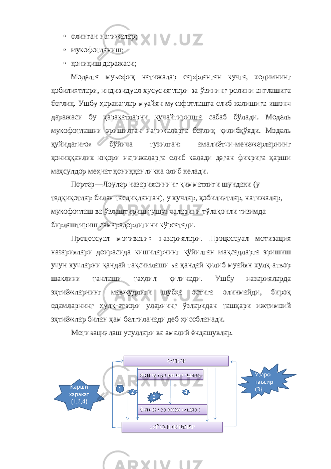 • олинган натижалар; • мукофотланиш; • қониқиш даражаси; Моделга мувофиқ натижалар сарфланган кучга, ходимнинг қобилиятлари, индивидуал хусусиятлари ва ўзининг ролини англашига боғлиқ. Ушбу ҳаракатлар муайян мукофотлашга олиб келишига ишонч даражаси бу ҳаракатларни кучайтиришга сабаб бўлади. Модель мукофотлашни эришилган натижаларга боғлиқ қилибқўяди. Модель қуйидагиғоя бўйича тузилган: амалиётчи-менежерларнинг қониққанлик юқори натижаларга олиб келади деган фикрига қарши маҳсулдор меҳнат қониққанликка олиб келади. Портер—Лоулер назариясининг қимматлиги шундаки (у тадқиқотлар билан тасдиқланган), у кучлар, қобилиятлар, натижалар, мукофотлаш ва ўзлаштириш тушунчаларини тўлақонли тизимда бирлаштириш самарадорлигини кўрсатади. Процессуал мотивация назариялари. Процессуал мотивация назариялари доирасида кишиларнинг қўйилган мақсадларга эришиш учун кучларни қандай тақсимлаши ва қандай қилиб муайян хулқ-атвор шаклини танлаши таҳлил қилинади. Ушбу назарияларда эҳтиёжларнинг мавжудлиги шубҳа остига олинмайди, бироқ одамларнинг хулқ-атвори уларнинг ўзларидан ташқари ижтимоий эҳтиёжлар билан ҳам белгиланади деб ҳисобланади. Мотивациялаш усуллари ва амалий ёндашувлар. 