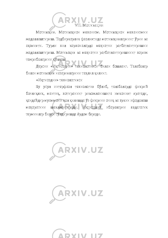  VII. Мотивация Мотивация. Мотивацион механизм. Мотивацион механизмни жадаллаштириш. Тадбиркорлик фаолиятида мотивацияларнинг ўрни ва аҳамияти. Турли хил корхоналарда меҳнатни рағбатлантиришни жадаллаштириш. Мотивация ва меҳнатни рағбатлантиришнинг хориж тажрибаларини қўллаш Дарсни «Иқтисодчи» технологияси билан бошланг. Талабалар билан мотивация назарияларини таҳлил қилинг. «Иқтисодчи» технологияси Бу усул интерфаол технология бўлиб, талабаларда фикрий боғлиқлик, мантиқ, хотиранинг ривожланишига имконият яратади, қандайдир муаммони ҳал қилишда ўз фикрини очиқ ва эркин ифодалаш маҳоратини шакллантиради. Иқтисодий ибораларни педагогик терминлар билан тўлдиришда ёрдам беради. 