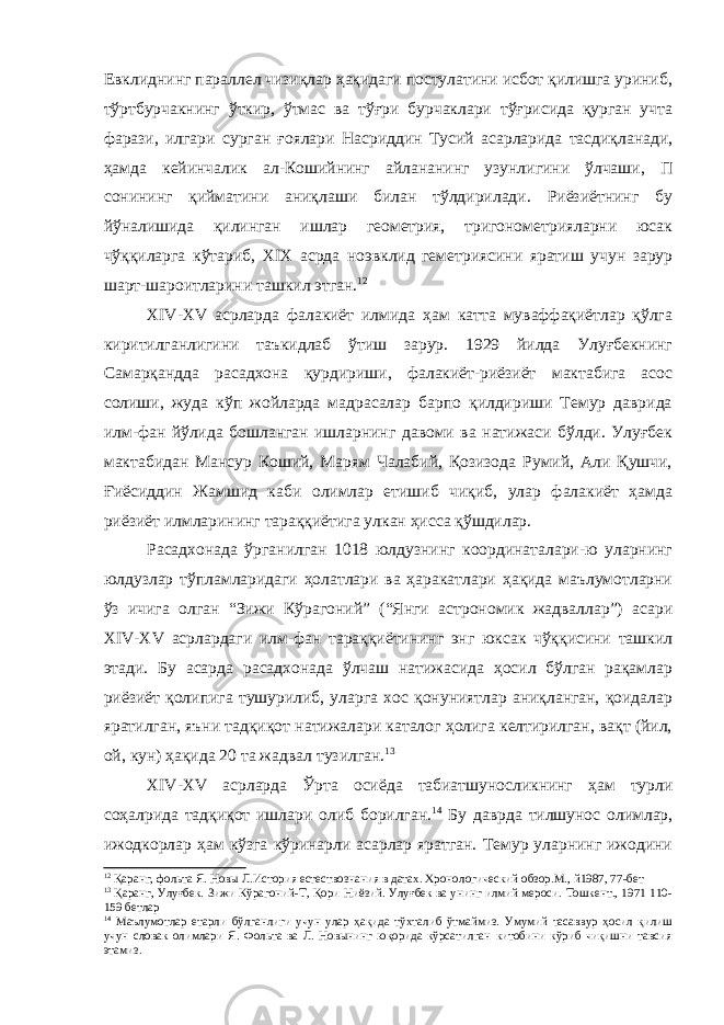 Евклиднинг параллел чизиқлар ҳақидаги постулатини исбот қилишга уриниб, тўртбурчакнинг ўткир, ўтмас ва тўғри бурчаклари тўғрисида қурган учта фарази, илгари сурган ғоялари Насриддин Тусий асарларида тасдиқланади, ҳамда кейинчалик ал-Кошийнинг айлананинг узунлигини ўлчаши, П сонининг қийматини аниқлаши билан тўлдирилади. Риёзиётнинг бу йўналишида қилинган ишлар геометрия, тригонометрияларни юсак чўққиларга кўтариб, XIX асрда ноэвклид геметриясини яратиш учун зарур шарт-шароитларини ташкил этган. 12 XIV-XV асрларда фалакиёт илмида ҳам катта муваффақиётлар қўлга киритилганлигини таъкидлаб ўтиш зарур. 1929 йилда Улуғбекнинг Самарқандда расадхона қурдириши, фалакиёт-риёзиёт мактабига асос солиши, жуда кўп жойларда мадрасалар барпо қилдириши Темур даврида илм-фан йўлида бошланган ишларнинг давоми ва натижаси бўлди. Улуғбек мактабидан Мансур Коший, Марям Чалабий, Қозизода Румий, Али Қушчи, Ғиёсиддин Жамшид каби олимлар етишиб чиқиб, улар фалакиёт ҳамда риёзиёт илмларининг тараққиётига улкан ҳисса қўшдилар. Расадхонада ўрганилган 1018 юлдузнинг координаталари-ю уларнинг юлдузлар тўпламларидаги ҳолатлари ва ҳаракатлари ҳақида маълумотларни ўз ичига олган “Зижи Кўрагоний” (“Янги астрономик жадваллар”) асари XIV-XV асрлардаги илм-фан тараққиётининг энг юксак чўққисини ташкил этади. Бу асарда расадхонада ўлчаш натижасида ҳосил бўлган рақамлар риёзиёт қолипига тушурилиб, уларга хос қонуниятлар аниқланган, қоидалар яратилган, яъни тадқиқот натижалари каталог ҳолига келтирилган, вақт (йил, ой, кун) ҳақида 20 та жадвал тузилган. 13 XIV-XV асрларда Ўрта осиёда табиатшуносликнинг ҳам турли соҳалрида тадқиқот ишлари олиб борилган. 14 Бу даврда тилшунос олимлар, ижодкорлар ҳам кўзга кўринарли асарлар яратган. Темур уларнинг ижодини 12 Қаранг, фольта Я. Нов ы Л.История естествознания в датах. Хронологический обзор.М., й1987, 77-бет 13 Қаранг, Улуғбек. Зижи Кўрагоний-Т, Қори Ниёзий. Улуғбек ва унинг илмий мероси. Тошкент., 1971 110- 159 бетлар 14 Маълумотлар етарли бўлганлиги учун улар ҳақида тўхталиб ўтмаймиз. Умумий тасаввур ҳосил қилиш учун словак олимлари Я. Фольта ва Л. Новынинг юқорида кўрсатилган китобини кўриб чиқишни тавсия этамиз. 