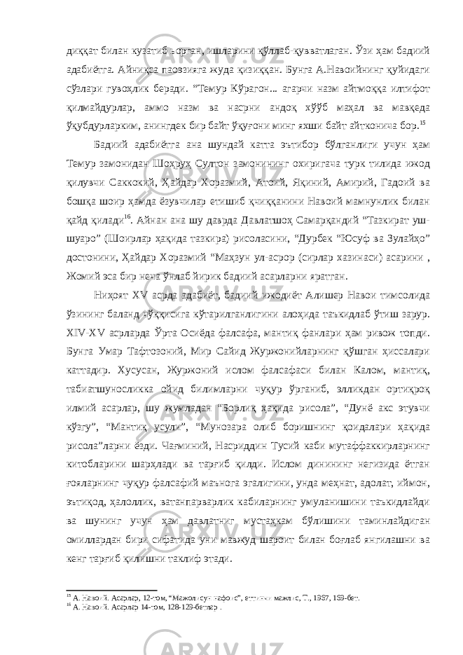 диққат билан кузатиб ьорган, ишларини қўллаб-қувватлаган. Ўзи ҳам бадиий адабиётга. Айниқса паоэзияга жуда қизиққан. Бунга А.Навоийнинг қуйидаги сўзлари гувоҳлик беради. “Темур Кўрагон... агарчи назм айтмоққа илтифот қилмайдурлар, аммо назм ва насрни андоқ хўўб маҳал ва мавқеда ўқубдурларким, анингдек бир байт ўқуғони минг яхши байт айтконича бор. 15 Бадиий адабиётга ана шундай катта эътибор бўлганлиги учун ҳам Темур замонидан Шоҳруҳ Султон замонининг охиригача турк тилида ижод қилувчи Саккокий, Ҳайдар Хоразмий, Атоий, Яқиний, Амирий, Гадоий ва бошқа шоир ҳамда ёзувчилар етишиб қчиққанини Навоий мамнунлик билан қайд қилади 16 . Айнан ана шу даврда Давлатшоҳ Самарқандий “Тазкират уш- шуаро” (Шоирлар ҳақида тазкира) рисоласини, “Дурбек “Юсуф ва Зулайҳо” достонини, Ҳайдар Хоразмий “Маҳзун ул-асрор (сирлар хазинаси) асарини , Жомий эса бир неча ўнлаб йирик бадиий асарларни яратган. Ниҳоят XV асрда адабиёт, бадиий ижодиёт Алишер Навои тимсолида ўзининг баланд чўққисига кўтарилганлигини алоҳида таъкидлаб ўтиш зарур. XIV-XV асрларда Ўрта Осиёда фалсафа, мантиқ фанлари ҳам ривож топди. Бунга Умар Тафтозоний, Мир Сайид Журжонийларнинг қўшган ҳиссалари каттадир. Хусусан, Журжоний ислом фалсафаси билан Калом, мантиқ, табиатшуносликка ойид билимларни чуқур ўрганиб, элликдан ортиқроқ илмий асарлар, шу жумладан “Борлиқ ҳақида рисола”, “Дунё акс этувчи кўзгу”, “Мантиқ усули”, “Мунозара олиб боришнинг қоидалари ҳақида рисола”ларни ёзди. Чағминий, Насриддин Тусий каби мутаффаккирларнинг китобларини шарҳлади ва тарғиб қилди. Ислом динининг негизида ётган ғояларнинг чуқур фалсафий маънога эгалигини, унда меҳнат, адолат, иймон, эътиқод, ҳалоллик, ватанпарварлик кабиларнинг умуланишини таъкидлайди ва шунинг учун ҳам давлатниг мустаҳкам бўлишини таминлайдиган омиллардан бири сифатида уни мавжуд шароит билан боғлаб янгилашни ва кенг тарғиб қилишни таклиф этади. 15 А. Навоий. Асарлар, 12-том, “Мажолисун нафоис”, еттинчи мажлис, Т., 1967, 169-бет. 16 А. Навоий. Асарлар 14-том, 128-129-бетлар . 
