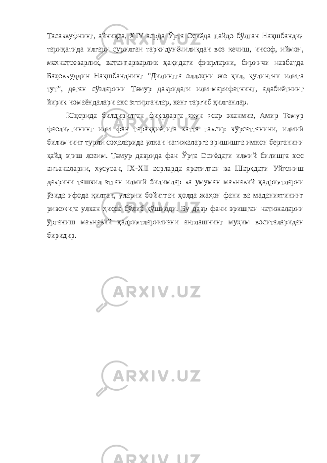 Тасаввуфнинг, айниқса, XIV асрда Ўрта Осиёда пайдо бўлган Нақшбандия тариқатида илгари сурилган таркидунёчиликдан воз кечиш, инсоф, иймон, мехнатсеварлик, ватанпарварлик ҳақидаги фикрларни, биринчи навбатда Баҳоввуддин Нақшбанднинг “Дилингга оллоҳни жо қил, қулингни илмга тут”, деган сўзларини Темур давридаги илм-марифатнинг, адабиётнинг йирик номаёндалари акс эттирганлар, кенг тарғиб қилганлар. Юқорида билдирилган фикрларга якун ясар эканмиз, Амир Темур фаолиятининг илм фан тараққиётига катта таъсир кўрсатганини, илмий билимнинг турли соҳаларида улкан натижаларга эришишга имкон берганини қайд этиш лозим. Темур даврида фан Ўрта Осиёдаги илмий билишга хос анъаналарни, хусусан, IX-XII асрларда яратилган ва Шарқдаги Уйгониш даврини ташкил этган илмий билимлар ва умуман маънавий қадриятларни ўзида ифода қилган, уларни бойитган ҳолда жаҳон фани ва маданиятининг ривожига улкан ҳисса бўлиб қўшилди. Бу давр фани эришган натижаларни ўрганиш маънавий қадриятларимизни англашнинг муҳим воситаларидан биридир. 