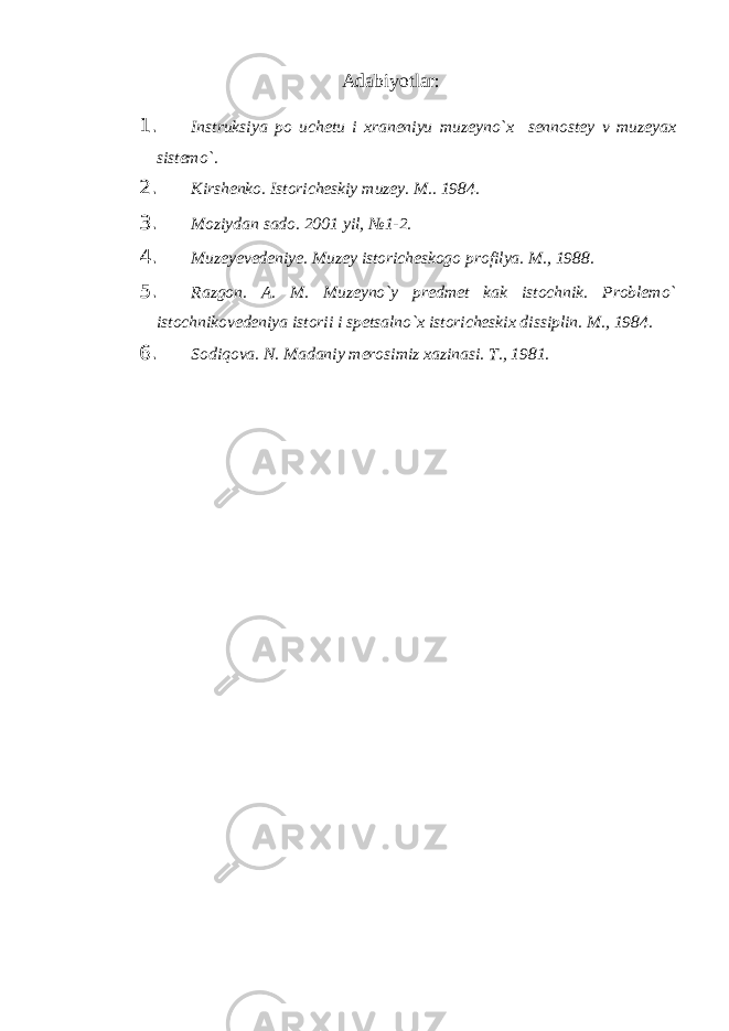 Аdabiyotlar: 1. Instruksiya po uchetu i xraneniyu muzeyno`x sennostey v muzeyax sistemo`. 2. Kirshenko. Istoricheskiy muzey. M.. 1984. 3. Moziydan sado. 2001 yil, №1-2. 4. Muzeyevedeniye. Muzey istoricheskogo profilya. M., 1988. 5. Razgon. A. M. Muzeyno`y predmet kak istochnik. Problemo` istochnikovedeniya istorii i spetsalno`x istoricheskix dissiplin. M., 1984. 6. Sodiqova. N. Madaniy merosimiz xazinasi. Т ., 1981. 