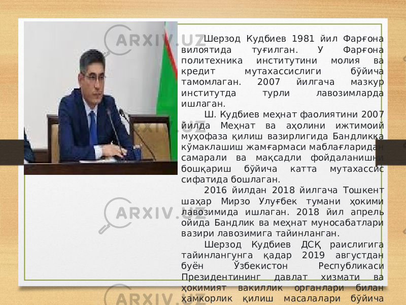   Шерзод Кудбиев 1981 йил Фарғона вилоятида туғилган. У Фарғона политехника институтини молия ва кредит мутахассислиги бўйича тамомлаган. 2007 йилгача мазкур институтда турли лавозимларда ишлаган.   Ш. Кудбиев меҳнат фаолиятини 2007 йилда Меҳнат ва аҳолини ижтимоий муҳофаза қилиш вазирлигида Бандликка кўмаклашиш жамғармаси маблағларидан самарали ва мақсадли фойдаланишни бошқариш бўйича катта мутахассис сифатида бошлаган.   2016 йилдан 2018 йилгача Тошкент шаҳар Мирзо Улуғбек тумани ҳокими лавозимида ишлаган. 2018 йил апрель ойида Бандлик ва меҳнат муносабатлари вазири лавозимига тайинланган.     Шерзод Кудбиев ДСҚ раислигига тайинлангунга қадар 2019 августдан буён Ўзбекистон Республикаси Президентининг давлат хизмати ва ҳокимият вакиллик органлари билан ҳамкорлик қилиш масалалари бўйича маслаҳатчиси лавозимида фаолият юритиб келаётган эди.   