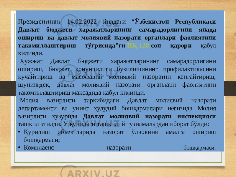 Президентнинг 14.02.2022 йилдаги “ Ўзбекистон Республикаси Давлат бюджети харажатларининг самарадорлигини янада ошириш ва давлат молиявий назорати органлари фаолиятини такомиллаштириш тўғрисида”ги  ПҚ-128 -сон қарори қабул қилинди.   Ҳужжат Давлат бюджети харажатларининг самарадорлигини ошириш, бюджет қонунчилиги бузилишининг профилактикасини кучайтириш ва масофавий молиявий назоратни кенгайтириш, шунингдек, давлат молиявий назорати органлари фаолиятини такомиллаштириш мақсадида қабул қилинди.   Молия вазирлиги таркибидаги Давлат молиявий назорати департаменти ва унинг ҳудудий бошқармалари негизида Молия вазирлиги ҳузурида Давлат молиявий назорати инспекцияси ташкил этилди. У қуйидаги ташкилий тузилмалардан иборат бўлди: • Қурилиш объектларида назорат ўлчовини амалга ошириш бошқармаси; • Комплаенс назорати бошқармаси. 