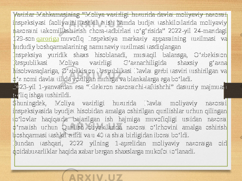 Vazirlar Mahkamasining “Moliya vazirligi huzurida davlat moliyaviy nazorati inspeksiyasi faoliyatini tashkil etish hamda budjet tashkilotlarida moliyaviy nazoratni takomillashtirish chora-tadbirlari to‘g‘risida” 2022-yil 24-martdagi 129-son  qaroriga  muvofiq Inspeksiya markaziy apparatining tuzilmasi va hududiy boshqarmalarining namunaviy tuzilmasi tasdiqlangan Inspeksiya yuridik shaxs hisoblanadi, mustaqil balansga, O‘zbekiston Respublikasi Moliya vazirligi G‘aznachiligida shaxsiy g‘azna hisobvaraqlariga, O‘zbekiston Respublikasi Davlat gerbi tasviri tushirilgan va o‘z nomi davlat tilida yozilgan muhrga va blankalarga ega bo‘ladi. 2023-yil 1-yanvardan esa “Elektron nazoratchi-taftishchi” dasturiy majmuasi to‘liq ishga tushirildi. Shuningdek, Moliya vazirligi huzurida Davlat moliyaviy nazorati inspeksiyasida byudjet hisobidan amalga oshirilgan qurilishlar uchun qilingan to‘lovlar haqiqatda bajarilgan ish hajmiga muvofiqligi ustidan nazorat o‘rnatish uchun Qurilish obyektlarida nazorat o‘lchovini amalga oshirish boshqarmasi tashkil etildi va u 40 ta shtat birligidan iborat bo‘ldi. Bundan tashqari, 2022 yilning 1-aprelidan moliyaviy nazoratga oid qoidabuzarliklar haqida xabar bergan shaxslarga mukofot to‘lanadi. 