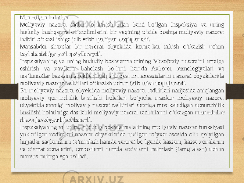 Man etilgan holatlar: Moliyaviy nazorat tadbiri o‘tkazish bilan band bo‘lgan Inspeksiya va uning hududiy boshqarmalari xodimlarini bir vaqtning o‘zida boshqa moliyaviy nazorat tadbiri o‘tkazilishiga jalb etish qat’iyan taqiqlanadi . Mansabdor shaxslar bir nazorat obyektida ketma-ket taftish o‘tkazish uchun tayinlanishiga yo‘l qo‘yilmaydi. Inspeksiyaning va uning hududiy boshqarmalarining Masofaviy nazoratni amalga oshirish va xavflarni baholash bo‘limi hamda Axborot texnologiyalari va ma’lumotlar bazasini shakllantirish shu’basi mutaxassislarini nazorat obyektlarida moliyaviy nazorat tadbirlari o‘tkazish uchun jalb etish taqiqlanadi . Bir moliyaviy nazorat obyektida moliyaviy nazorat tadbirlari natijasida aniqlangan moliyaviy qonunchilik buzilishi holatlari bo‘yicha mazkur moliyaviy nazorat obyektida avvalgi moliyaviy nazorat tadbirlari davriga mos keladigan qonunchilik buzilishi holatlariga dastlabki moliyaviy nazorat tadbirlarini o‘tkazgan mansabdor shaxs javobgar hisoblanadi. Inspeksiyaning va uning hududiy boshqarmalarining moliyaviy nazorat funksiyasi yuklatilgan xodimlari nazorat obyektlarida tuzilgan ro‘yxat asosida olib qo‘yilgan hujjatlar saqlanishini ta’minlash hamda zarurat bo‘lganda kassani, kassa xonalarini va xizmat xonalarini, omborlarni hamda arxivlarni muhrlash (tamg‘alash) uchun maxsus muhrga ega bo‘ladi. 