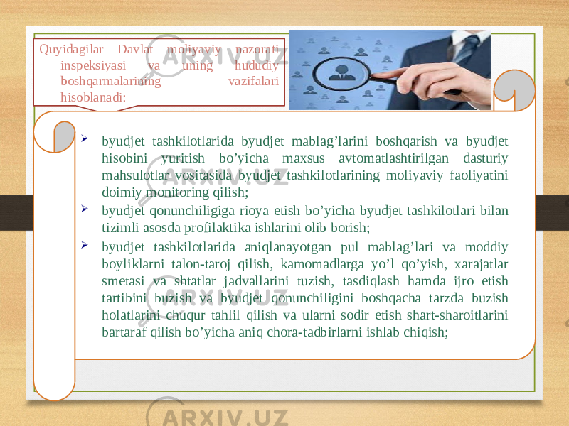 Quyidagilar Davlat moliyaviy nazorati inspeksiyasi va uning hududiy boshqarmalarining vazifalari hisoblanadi:  byudjet tashkilotlarida byudjet mablag’larini boshqarish va byudjet hisobini yuritish bo’yicha maxsus avtomatlashtirilgan dasturiy mahsulotlar vositasida byudjet tashkilotlarining moliyaviy faoliyatini doimiy monitoring qilish;  byudjet qonunchiligiga rioya etish bo’yicha byudjet tashkilotlari bilan tizimli asosda profilaktika ishlarini olib borish;  byudjet tashkilotlarida aniqlanayotgan pul mablag’lari va moddiy boyliklarni talon-taroj qilish, kamomadlarga yo’l qo’yish, xarajatlar smetasi va shtatlar jadvallarini tuzish, tasdiqlash hamda ijro etish tartibini buzish va byudjet qonunchiligini boshqacha tarzda buzish holatlarini chuqur tahlil qilish va ularni sodir etish shart-sharoitlarini bartaraf qilish bo’yicha aniq chora-tadbirlarni ishlab chiqish; 