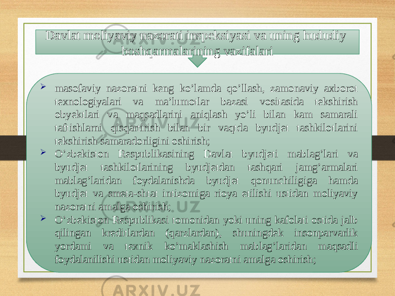 Davlat moliyaviy nazorati inspeksiyasi va uning hududiy boshqarmalarining vazifalari  masofaviy nazoratni keng ko’lamda qo’llash, zamonaviy axborot texnologiyalari va ma’lumotlar bazasi vositasida tekshirish obyektlari va maqsadlarini aniqlash yo’li bilan kam samarali taftishlarni qisqartirish bilan bir vaqtda byudjet tashkilotlarini tekshirish samaradorligini oshirish;  O’zbekiston Respublikasining Davlat byudjeti mablag’lari va byudjet tashkilotlarining byudjetdan tashqari jamg’armalari mablag’laridan foydalanishda byudjet qonunchiligiga hamda byudjet va smeta-shtat intizomiga rioya etilishi ustidan moliyaviy nazoratni amalga oshirish;  O’zbekiston Respublikasi tomonidan yoki uning kafolati ostida jalb qilingan kreditlardan (qarzlardan), shuningdek insonparvarlik yordami va texnik ko’maklashish mablag’laridan maqsadli foydalanilishi ustidan moliyaviy nazoratni amalga oshirish; 