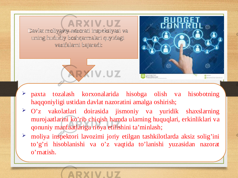 Davlat moliyaviy nazorati inspeksiyasi va uning hududiy boshqarmalari quyidagi vazifalarni bajaradi:  paxta tozalash korxonalarida hisobga olish va hisobotning haqqoniyligi ustidan davlat nazoratini amalga oshirish;  O’z vakolatlari doirasida jismoniy va yuridik shaxslarning murojaatlarini ko’rib chiqish hamda ularning huquqlari, erkinliklari va qonuniy manfaatlariga rioya etilishini ta’minlash;  moliya inspektori lavozimi joriy etilgan tashkilotlarda aksiz solig’ini to’g’ri hisoblanishi va o’z vaqtida to’lanishi yuzasidan nazorat o’rnatish. 