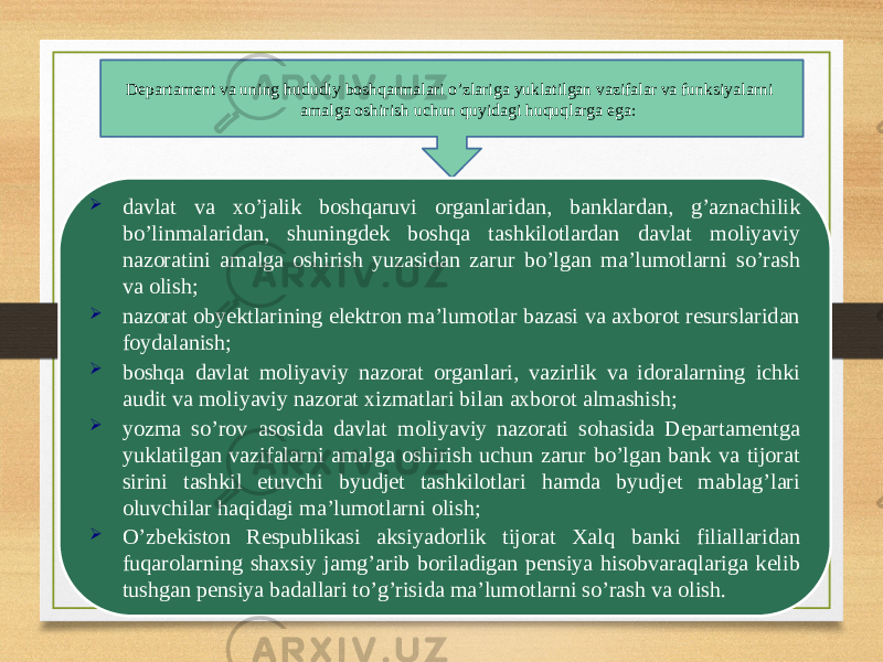 Departament va uning hududiy boshqarmalari o’zlariga yuklatilgan vazifalar va funksiyalarni amalga oshirish uchun quyidagi huquqlarga ega:  davlat va xo’jalik boshqaruvi organlaridan, banklardan, g’aznachilik bo’linmalaridan, shuningdek boshqa tashkilotlardan davlat moliyaviy nazoratini amalga oshirish yuzasidan zarur bo’lgan ma’lumotlarni so’rash va olish;  nazorat obyektlarining elektron ma’lumotlar bazasi va axborot resurslaridan foydalanish;  boshqa davlat moliyaviy nazorat organlari, vazirlik va idoralarning ichki audit va moliyaviy nazorat xizmatlari bilan axborot almashish;  yozma so’rov asosida davlat moliyaviy nazorati sohasida Departamentga yuklatilgan vazifalarni amalga oshirish uchun zarur bo’lgan bank va tijorat sirini tashkil etuvchi byudjet tashkilotlari hamda byudjet mablag’lari oluvchilar haqidagi ma’lumotlarni olish;  O’zbekiston Respublikasi aksiyadorlik tijorat Xalq banki filiallaridan fuqarolarning shaxsiy jamg’arib boriladigan pensiya hisobvaraqlariga kelib tushgan pensiya badallari to’g’risida ma’lumotlarni so’rash va olish. 