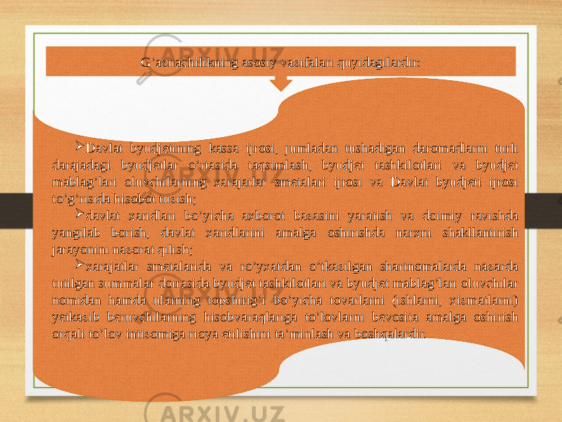 G’aznachilikning asosiy vazifalari quyidagilardir:  Davlat byudjetining kassa ijrosi, jumladan tushadigan daromadlarni turli darajadagi byudjetlar o’rtasida taqsimlash, byudjet tashkilotlari va byudjet mablag’lari oluvchilarning xarajatlar smetalari ijrosi va Davlat byudjeti ijrosi to’g’risida hisobot tuzish;  davlat xaridlari bo’yicha axborot bazasini yaratish va doimiy ravishda yangilab borish, davlat xaridlarini amalga oshirishda narxni shakllantirish jarayonini nazorat qilish;  xarajatlar smetalarida va ro’yxatdan o’tkazilgan shartnomalarda nazarda tutilgan summalar doirasida byudjet tashkilotlari va byudjet mablag’lari oluvchilar nomidan hamda ularning topshirig’i bo’yicha tovarlarni (ishlarni, xizmatlarni) yetkazib beruvchilarning hisobvaraqlariga to’lovlarni bevosita amalga oshirish orqali to’lov intizomiga rioya etilishini ta’minlash va boshqalardir. 