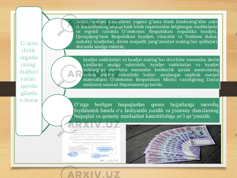 Davlat byudjeti xarajatlarini yagona g’azna hisob hisobvarag’idan yoki G’aznachilikning boshqa bank hisob raqamlaridan belgilangan muddatlarda va tegishli ravishda O’zbekiston Respublikasi respublika byudjeti, Qoraqalpog’iston Respublikasi byudjeti, viloyatlar va Toshkent shahar mahalliy byudjetlari, davlat maqsadli jamg’armalari mablag’lari qoldiqlari doirasida amalga oshirish; byudjet tashkilotlari va byudjet mablag’lari oluvchilar tomonidan davlat xaridlarini amalga oshirishda, byudjet tashkilotlari va byudjet mablaғg’ari oluvchilar tomonidan kreditorlik qarzlar summasining asossiz oshirib yuborilishi hollari aniqlangan taqdirda mavjud materiallarni O’zbekiston Respublikasi Moliya vazirligining Davlat moliyaviy nazorati Departamentiga berish; O’ziga berilgan huquqlardan qonun hujjatlariga muvofiq foydalanish hamda o’z faoliyatida yuridik va jismoniy shaxslarning huquqlari va qonuniy manfaatlari kamsitilishiga yo’l qo’ymaslik.G’azna chilik organla rining majburi yatlari quyida gilarda n iborat 