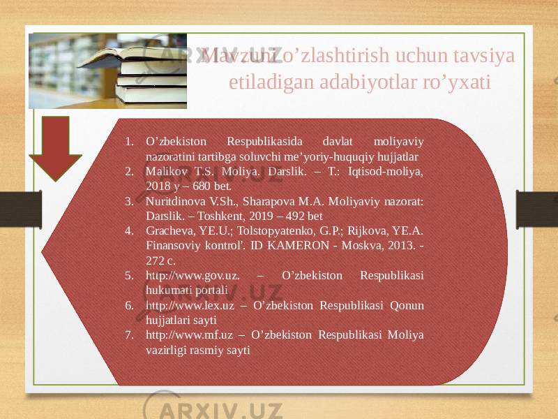 Mavzuni o’zlashtirish uchun tavsiya etiladigan adabiyotlar ro’yxati 1. O’zbekiston Respublikasida davlat moliyaviy nazoratini tartibga soluvchi me’yoriy-huquqiy hujjatlar 2. Malikov T.S. Moliya. Darslik. – T.: Iqtisod-moliya, 2018 y – 680 bet. 3. Nuritdinova V.Sh., Sharapova M.A. Moliyaviy nazorat: Darslik. – Toshkent, 2019 – 492 bet 4. Gracheva, YE.U.; Tolstopyatenko, G.P.; Rijkova, YE.A. Finansoviy kontrol&#39;. ID KAMERON - Moskva, 2013. - 272 c. 5. http://www.gov.uz. – O’zbekiston Respublikasi hukumati portali 6. http://www.lex.uz – O’zbekiston Respublikasi Qonun hujjatlari sayti 7. http://www.mf.uz – O’zbekiston Respublikasi Moliya vazirligi rasmiy sayti 