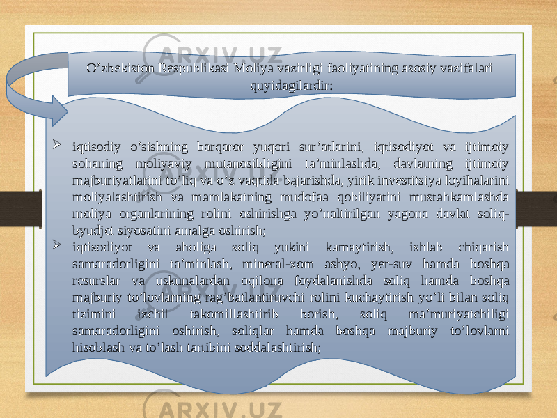 O’zbekiston Respublikasi Moliya vazirligi faoliyatining asosiy vazifalari quyidagilardir:  iqtisodiy o’sishning barqaror yuqori sur’atlarini, iqtisodiyot va ijtimoiy sohaning moliyaviy mutanosibligini ta’minlashda, davlatning ijtimoiy majburiyatlarini to’liq va o’z vaqtida bajarishda, yirik investitsiya loyihalarini moliyalashtirish va mamlakatning mudofaa qobiliyatini mustahkamlashda moliya organlarining rolini oshirishga yo’naltirilgan yagona davlat soliq- byudjet siyosatini amalga oshirish;  iqtisodiyot va aholiga soliq yukini kamaytirish, ishlab chiqarish samaradorligini ta’minlash, mineral-xom ashyo, yer-suv hamda boshqa resurslar va uskunalardan oqilona foydalanishda soliq hamda boshqa majburiy to’lovlarning rag’batlantiruvchi rolini kuchaytirish yo’li bilan soliq tizimini izchil takomillashtirib borish, soliq ma’muriyatchiligi samaradorligini oshirish, soliqlar hamda boshqa majburiy to’lovlarni hisoblash va to’lash tartibini soddalashtirish; 