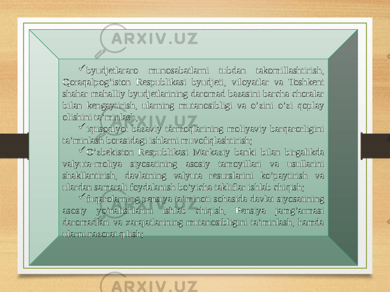  byudjetlararo munosabatlarni tubdan takomillashtirish, Qoraqalpog’iston Respublikasi byudjeti, viloyatlar va Toshkent shahar mahalliy byudjetlarining daromad bazasini barcha choralar bilan kengaytirish, ularning mutanosibligi va o’zini o’zi qoplay olishini ta’minlash,  iqtisodiyot bazaviy tarmoqlarining moliyaviy barqarorligini ta’minlash borasidagi ishlarni muvofiqlashtirish;  O’zbekiston Respublikasi Markaziy banki bilan birgalikda valyuta-moliya siyosatining asosiy tamoyillari va usullarini shakllantirish, davlatning valyuta resurslarini ko’paytirish va ulardan samarali foydalanish bo’yicha takliflar ishlab chiqish;  fuqarolarning pensiya ta’minoti sohasida davlat siyosatining asosiy yo’nalishlarini ishlab chiqish, Pensiya jamg’armasi daromadlari va xarajatlarining mutanosibligini ta’minlash, hamda ularni nazorat qilish; 