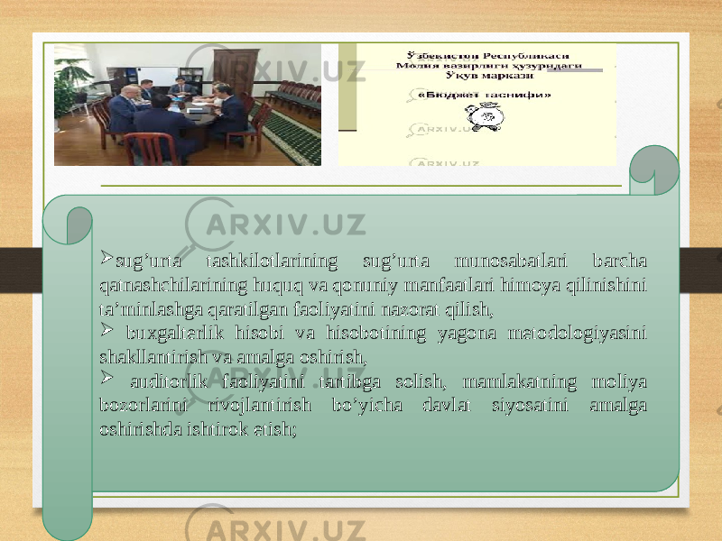  sug’urta tashkilotlarining sug’urta munosabatlari barcha qatnashchilarining huquq va qonuniy manfaatlari himoya qilinishini ta’minlashga qaratilgan faoliyatini nazorat qilish,  buxgalterlik hisobi va hisobotining yagona metodologiyasini shakllantirish va amalga oshirish,  auditorlik faoliyatini tartibga solish, mamlakatning moliya bozorlarini rivojlantirish bo’yicha davlat siyosatini amalga oshirishda ishtirok etish; 