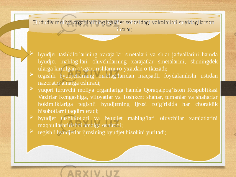  byudjet tashkilotlarining xarajatlar smetalari va shtat jadvallarini hamda byudjet mablag’lari oluvchilarning xarajatlar smetalarini, shuningdek ularga kiritilgan o’zgartirishlarni ro’yxatdan o’tkazadi;  tegishli byudjetlarning mablag’laridan maqsadli foydalanilishi ustidan nazoratni amalga oshiradi;  yuqori turuvchi moliya organlariga hamda Qoraqalpog’iston Respublikasi Vazirlar Kengashiga, viloyatlar va Toshkent shahar, tumanlar va shaharlar hokimliklariga tegishli byudjetning ijrosi to’g’risida har choraklik hisobotlarni taqdim etadi;  byudjet tashkilotlari va byudjet mablag’lari oluvchilar xarajatlarini maqbullashtirishni amalga oshiradi;  tegishli byudjetlar ijrosining byudjet hisobini yuritadi;Hududiy moliya organlarining byudjet sohasidagi vakolatlari quyidagilardan iborat: 