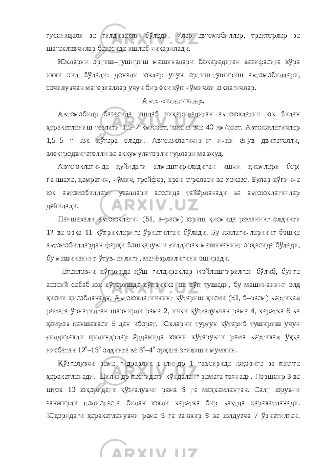 гусеницали ва ғилдиракли бўлади. Улар автомобиллар, тракторлар ва шатакловчилар базасида иш лаб чиқарилади. Юкларни ортиш–тушириш машиналари бажарадиган вазифасига кўра икки хил бўлади: донали юклар учун ортиш-тушириш автомобиллари, сочилувчан материаллар учун бир ёки кўп чўмичли юклагичлар. Автоюклагичлар. Автомобил p базасида ишлаб чиқариладиган ав тоюклагич юк билан ҳаракатланиш тезлиги 1,5–2 км/соат, юксиз эса 40 км/соат. Автоюклагичлар 1,5–5 т юк кўтара олади. Автоюклагичнинг ички ёнув двигателли, электродвигателли ва аккумуляторли турлари мавжуд. Автоюклагичда қуйидаги алмаштириладиган ишчи қисмлари бор: паншаха, қамрагич, чўмич, грейфер, кран стреласи ва хоказо. Булар кўпинча юк автомобиллари узеллари асосида тайёрланади ва автоюклагичлар дейилади. Паншахали автоюклагич (51, а–расм) юриш қисмида раманинг ол динги 12 ва орқа 11 кўприкларига ўрнатилган бўлади. Бу юклагичларнинг бошқа автомобиллардан фарқи бошқарувчи ғилдирак машинанинг орқа сида бўлади, бу машинанинг ўтувчанлиги, манёврлилигини оширади. Етакловчи кўприкда қўш ғилдираклар жойлаштирилган бўлиб, бунга асосий сабаб юк кўтаришда кўприкка юк кўп тушади, бу машина нинг олд қисми ҳисобланадн. Автоюклагичнинг кўтариш қисми (51, б–расм) вертикал рамага ўрнатилган шарнирли рама 2, ички қўзғалувчан рама 4, каретка 8 ва қамров паншахаси 5 дан иборат. Юкларни турғун кўтариб тушириш учун ғилдиракли цилиндрлар ёрдамида юкни кўтарувчи рама вертикал ўққа нисбатан 12  –16  олдинга ва 3  –4  орқага эгилиши мумкин. Қўзғалувчи рама гидравлик цилиндр 1 таъсирида юқорига ва пастга ҳаракат ланади. Цилиндр пастидаги кўндаланг рамага таянади. Поршен p 3 ва шток 10 юқоридаги қўзғалувчи рама 6 га маҳкамланган. Салт юрувчи занжирли полис паста билан юкли каретка бир вақтда ҳаракатла нади. Юқоридаги ҳаракатланувчи рама 6 га занжир 9 ва юлдузча 7 ўрнатилган. 