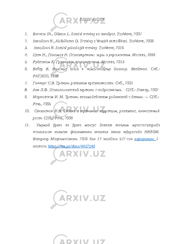 Adabiyotlar: 1. Baratov Sh., Olimov L. Sotsial trening va amaliyot . Toshkent, 20 07 2. Ismoilova N., Abdullaeva D. Trening o’tkazish metodikasi . Toshkent, 2009 3. Ismoilova N . Sotsial psixologik trening Toshkent, 2019 4. Цзен Н., Пахомов Н. Психотренинг: игры и упражнения . Москва, 1999 5. Рудестам К. Групповая психотерапия . Москва, 2013 6. Вебер В. Важные шаги к помогающему диалогу. Введение. Спб .: РАТЭПП, 1998 7. Гиппиус С.В. Тренинг развития креативности . Спб., 2001 8. Анн Л.Ф. Психологический тренинг с подростками. - СПб.: Питер, 2007 9. Марковская И. М. Тренинг взаимодействия родителей с детми. — СПб.: Речь, 2005 10. Стишенок И.В. Сказка в тренинге: коррекция, развитие, личностный рост. СПб.: Речь, 2006 11. Умумий ўрта ва ўрта махсус давлат таълим муассасаларида психологик хизмат фаолиятини ташкил этиш тўғрисида НИЗОМ . Вазирлар Маҳкамасининг 2019 йил 12 июлдаги 577-сон қарорининг 1- иловаси. https://lex.uz/docs/4417140 