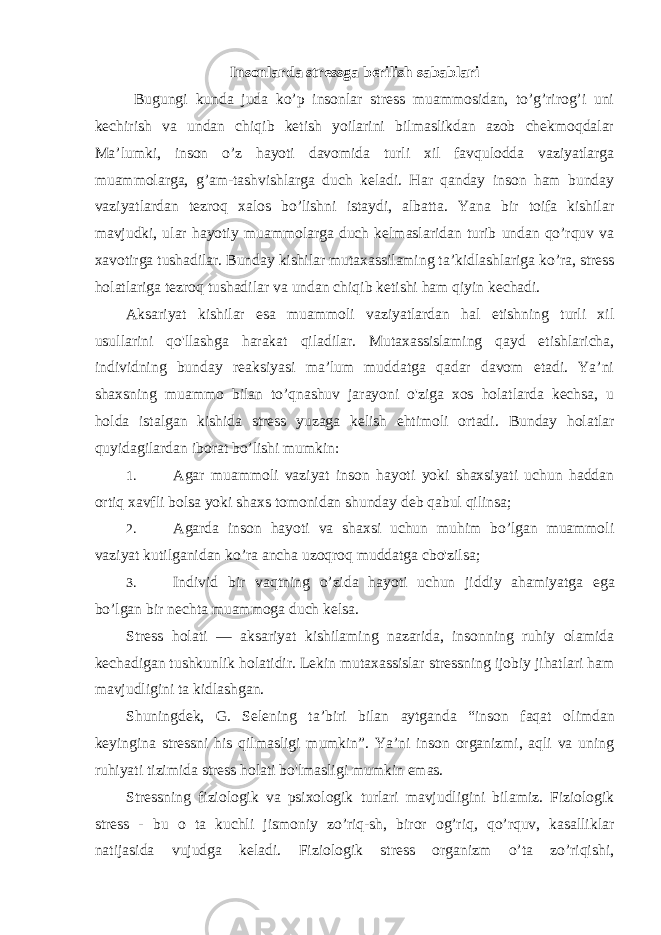 Insonlarda stressga berilish sabablari Bugungi kunda juda ko’p insonlar stress muammosidan, to’g’rirog’i uni kechirish va undan chiqib ketish yoilarini bilmaslikdan azob chekmoqdalar Ma’lumki, inson o’z hayoti davomida turli xil favqulodda vaziyatlarga muammolarga, g’am-tashvishlarga duch keladi. Har qanday inson ham bunday vaziyatlardan tezroq xalos bo’lishni istaydi, albatta. Yana bir toifa kishilar mavjudki, ular hayotiy muammolarga duch kelmaslaridan turib undan qo’rquv va xavotirga tushadilar. Bunday kishilar mutaxassilaming ta’kidlashlariga ko’ra, stress holatlariga tezroq tushadilar va undan chiqib ketishi ham qiyin kechadi. Aksariyat kishilar esa muammoli vaziyatlardan hal etishning turli xil usullarini qo&#39;llashga harakat qiladilar. Mutaxassislaming qayd etishlaricha, individning bunday reaksiyasi ma’lum muddatga qadar davom etadi. Ya’ni shaxsning muammo bilan to’qnashuv jarayoni o&#39;ziga xos holatlarda kechsa, u holda istalgan kishida stress yuzaga kelish ehtimoli ortadi. Bunday holatlar quyidagilardan iborat bo’lishi mumkin: 1. Agar muammoli vaziyat inson hayoti yoki shaxsiyati uchun haddan ortiq xavfli bolsa yoki shaxs tomonidan shunday deb qabul qilinsa; 2. Agarda inson hayoti va shaxsi uchun muhim bo’lgan muammoli vaziyat kutilganidan ko’ra ancha uzoqroq muddatga cbo&#39;zilsa; 3. Individ bir vaqtning o ’ zida hayoti uchun jiddiy ahamiyatga ega bo ’ lgan bir nechta muammoga duch kelsa . Stress holati — aksariyat kishilaming nazarida, insonning ruhiy olamida kechadigan tushkunlik holatidir. Lekin mutaxassislar stressning ijobiy jihatlari ham mavjudligini ta kidlashgan. Shuningdek, G. Selening ta’biri bilan aytganda “inson faqat о limdan keyingina stressni his qilmasligi mumkin”. Ya’ni inson organizmi, aqli va uning ruhiyati tizimida stress holati bo&#39;lmasligi mumkin emas. Stressning fiziologik va psixologik turlari mavjudligini bilamiz. Fiziologik stress - bu о ta kuchli jismoniy zo’riq-sh, biror og’riq, qo’rquv, kasalliklar natijasida vujudga keladi. Fiziologik stress organizm o’ta zo’riqishi, 