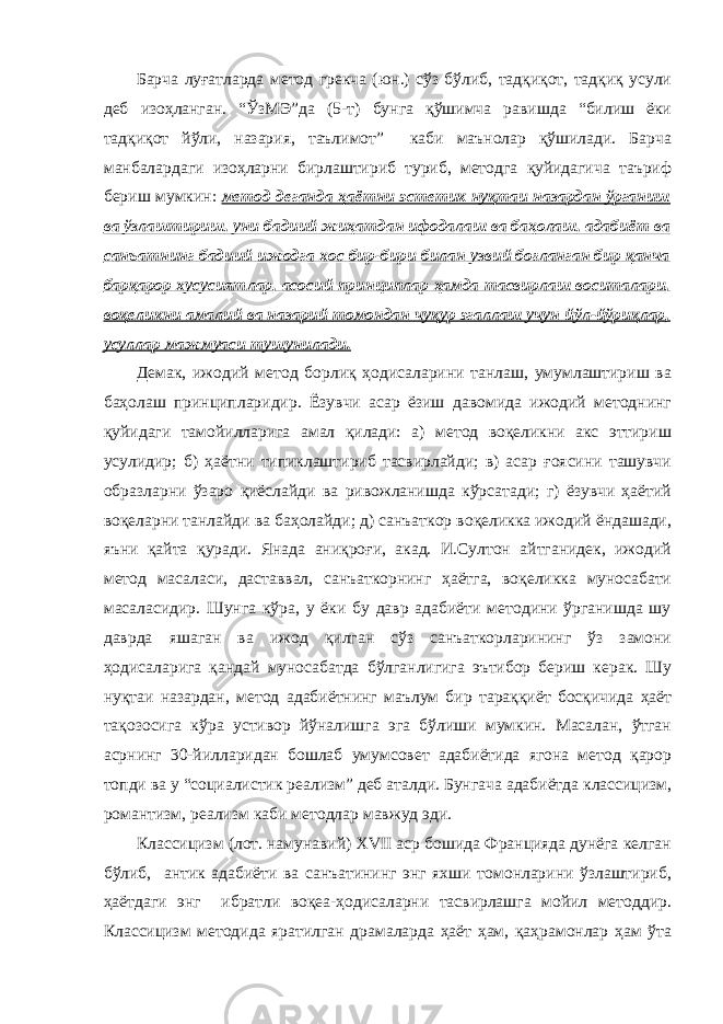 Барча луғатларда метод грекча (юн.) сўз бўлиб, тадқиқот, тадқиқ усули деб изоҳланган. “ЎзМЭ”да (5-т) бунга қўшимча равишда “билиш ёки тадқиқот йўли, назария, таълимот” каби маънолар қўшилади. Барча манбалардаги изоҳларни бирлаштириб туриб, методга қуйидагича таъриф бериш мумкин: метод деганда ҳаётни эстетик нуқтаи назардан ўрганиш ва ўзлаштириш, уни бадиий жиҳатдан ифодалаш ва баҳолаш, адабиёт ва санъатнинг бадиий ижодга хос бир-бири билан узвий боғланган бир қанча барқарор хусусиятлар, асосий принциплар ҳамда тасвирлаш воситалари, воқеликни амалий ва назарий томондан чуқур эгаллаш учун йўл-йўриқлар, усуллар мажмуаси тушунилади. Демак, ижодий метод борлиқ ҳодисаларини танлаш, умумлаштириш ва баҳолаш принципларидир. Ёзувчи асар ёзиш давомида ижодий методнинг қуйидаги тамойилларига амал қилади: а) метод воқеликни акс эттириш усулидир; б) ҳаётни типиклаштириб тасвирлайди; в) асар ғоясини ташувчи образларни ўзаро қиёслайди ва ривожланишда кўрсатади; г) ёзувчи ҳаётий воқеларни танлайди ва баҳолайди; д) санъаткор воқеликка ижодий ёндашади, яъни қайта қуради. Янада аниқроғи, акад. И.Султон айтганидек, ижодий метод масаласи, даставвал, санъаткорнинг ҳаётга, воқеликка муносабати масаласидир. Шунга кўра, у ёки бу давр адабиёти методини ўрганишда шу даврда яшаган ва ижод қилган сўз санъаткорларининг ўз замони ҳодисаларига қандай муносабатда бўлганлигига эътибор бериш керак. Шу нуқтаи назардан, метод адабиётнинг маълум бир тараққиёт босқичида ҳаёт тақозосига кўра устивор йўналишга эга бўлиши мумкин. Масалан, ўтган асрнинг 30-йилларидан бошлаб умумсовет адабиётида ягона метод қарор топди ва у “социалистик реализм” деб аталди. Бунгача адабиётда классицизм, романтизм, реализм каби методлар мавжуд эди. Классицизм (лот. намунавий) XVII аср бошида Францияда дунёга келган бўлиб, антик адабиёти ва санъатининг энг яхши томонларини ўзлаштириб, ҳаётдаги энг ибратли воқеа-ҳодисаларни тасвирлашга мойил методдир. Классицизм методида яратилган драмаларда ҳаёт ҳам, қаҳрамонлар ҳам ўта 