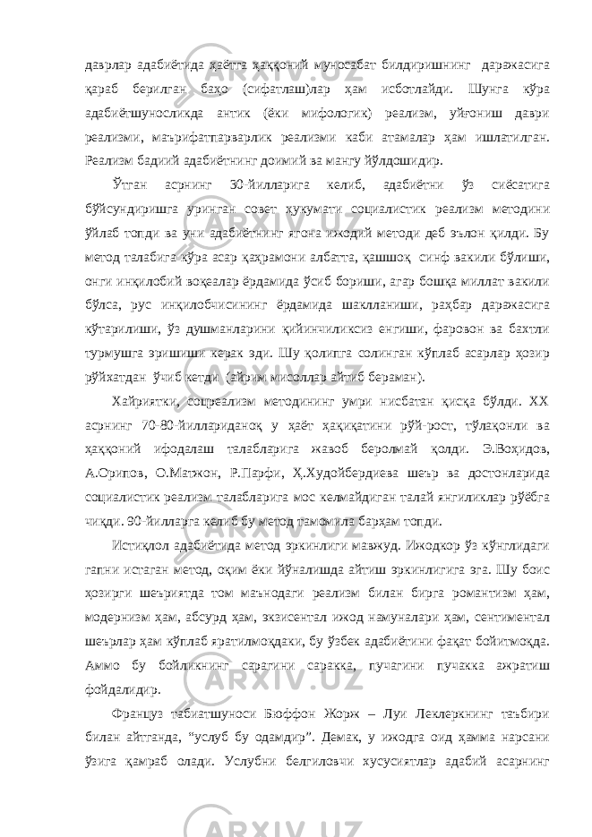 даврлар адабиётида ҳаётга ҳаққоний муносабат билдиришнинг даражасига қараб берилган баҳо (сифатлаш)лар ҳам исботлайди. Шунга кўра адабиётшуносликда антик (ёки мифологик) реализм, уйғониш даври реализми, маърифатпарварлик реализми каби атамалар ҳам ишлатилган. Реализм бадиий адабиётнинг доимий ва мангу йўлдошидир. Ўтган асрнинг 30-йилларига келиб, адабиётни ўз сиёсатига бўйсундиришга уринган совет ҳукумати социалистик реализм методини ўйлаб топди ва уни адабиётнинг ягона ижодий методи деб эълон қилди. Бу метод талабига кўра асар қаҳрамони албатта, қашшоқ синф вакили бўлиши, онги инқилобий воқеалар ёрдамида ўсиб бориши, агар бошқа миллат вакили бўлса, рус инқилобчисининг ёрдамида шаклланиши, раҳбар даражасига кўтарилиши, ўз душманларини қийинчиликсиз енгиши, фаровон ва бахтли турмушга эришиши керак эди. Шу қолипга солинган кўплаб асарлар ҳозир рўйхатдан ўчиб кетди (айрим мисоллар айтиб бераман). Хайриятки, соцреализм методининг умри нисбатан қисқа бўлди. ХХ асрнинг 70-80-йиллариданоқ у ҳаёт ҳақиқатини рўй-рост, тўлақонли ва ҳаққоний ифодалаш талабларига жавоб беролмай қолди. Э.Воҳидов, А.Орипов, О.Матжон, Р.Парфи, Ҳ.Худойбердиева шеър ва достонларида социалистик реализм талабларига мос келмайдиган талай янгиликлар рўёбга чиқди. 90-йилларга келиб бу метод тамомила барҳам топди. Истиқлол адабиётида метод эркинлиги мавжуд. Ижодкор ўз кўнглидаги гапни истаган метод, оқим ёки йўналишда айтиш эркинлигига эга. Шу боис ҳозирги шеъриятда том маънодаги реализм билан бирга романтизм ҳам, модернизм ҳам, абсурд ҳам, экзисентал ижод намуналари ҳам, сентиментал шеърлар ҳам кўплаб яратилмоқдаки, бу ўзбек адабиётини фақат бойитмоқда. Аммо бу бойликнинг сарагини саракка, пучагини пучакка ажратиш фойдалидир. Француз табиатшуноси Бюффон Жорж – Луи Леклеркнинг таъбири билан айтганда, “услуб бу одамдир”. Демак, у ижодга оид ҳамма нарсани ўзига қамраб олади. Услубни белгиловчи хусусиятлар адабий асарнинг 