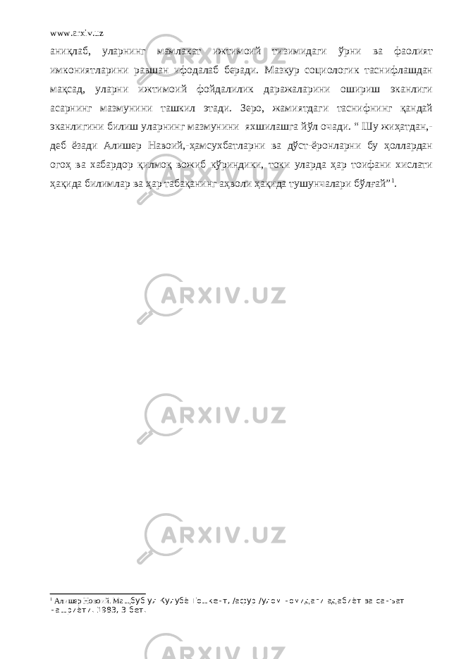 www.arxiv.uz аниқлаб, уларнинг мамлакат ижтимоий тизимидаги ўрни ва фаолият имкониятларини равшан ифодалаб беради. Мазкур социологик таснифлашдан мақсад, уларни ижтимоий фойдалилик даражаларини ошириш эканлиги асарнинг мазмунини ташкил этади. Зеро, жамиятдаги таснифнинг қандай эканлигини билиш уларнинг мазмунини яхшилашга йўл очади. “ Шу жиҳатдан,- деб ёзади Алишер Навоий,-ҳамсухбатларни ва дўст-ёронларни бу ҳоллардан огоҳ ва хабардор қилмоқ вожиб кўриндики, токи уларда ҳар тоифани хислати ҳақида билимлар ва ҳар табақанинг аҳволи ҳақида тушунчалари бўлғай” 1 . 1 Алишер Новоий. Ма щбуб ул Кулубё Тошкент, /афур /улом номидаги адабиёт ва санъат нашриёти. 1983, 3-бет. 