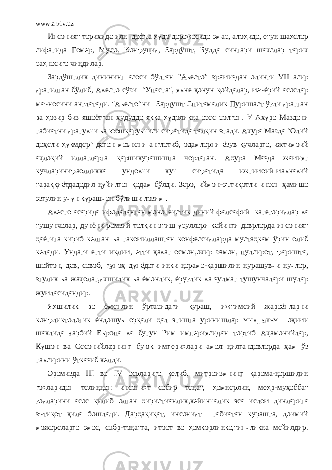 www.arxiv.uz Инсоният тарихида илк дафъа худо даражасида эмас, алоҳида, етук шахслар сифатида Гомер, Мусо, Конфуция, Зардўшт, Будда сингари шахслар тарих саҳнасига чиқдилар. Зардўштлик динининг асоси бўлган “Авесто” эрамиздан олинги VII асир яратилган бўлиб, Авесто сўзи &#34;Упаста&#34;, яъне қонун-қойдалар, меъёрий асослар маъносини англатади. &#34;Авесто&#34;ни Зардушт Спитамалик Пуришаст ўғли яратган ва ҳозир биз яшаётган худудда якка худоликка асос солган. У Ахура Маздани табиатни яратувчи ва юошқарувчиси сифатида талқин этади. Ахура Мазда &#34;Олий даҳоли ҳукмдор&#34; деган маънони англатиб, одамларни ёзув кучларга, ижтимоий аҳлоқий иллатларга қаршикурашишга чорлаган. Ахура Мазда жамият кучларинифаолликка ундовчи куч сифатида ижтимоий-маънавий тараққиётдададил қуйилган қадам бўлди. Зеро, иймон-эътиқотли инсон ҳамиша эзгулик учун курашчан бўлиши лозим . Авесто асарида ифодаланган монотеистик диний-фалсафий категориялар ва тушунчалар, дунёни рамзий талқин этиш усуллари кейинги даврларда инсоният ҳаётига кириб келган ва такомиллашган конфессияларда мустаҳкам ўрин олиб келади. Ундаги етти иқлим, етти қават осмон,охир замон, пулсирот, фаришта, шайтон, дев, савоб, гуноҳ дунёдаги икки қарама-қаршилик курашувчи кучлар, эгулик ва жаҳолат,яхшилик ва ёмонлик, ёруғлик ва зулмат тушунчалари шулар жумласидандир. Яхшилик ва ёмонлик ўртасидаги кураш, ижтимоий жараёнларни конфликтологик ёндошув орқали ҳал этишга уринишлар минраизм оқими шаклида ғарбий Европа ва бутун Рим империясидан тортиб Аҳамонийлар, Кушон ва Сосонийларнинг буюк империялари амал қилгандавларда ҳам ўз таъсирини ўтказиб келди. Эрамизда III ва IV асрларига келиб, митраизмнинг қарама-қаршилик ғояларидан толиққан инсоният сабир тоқат, ҳамкорлик, меҳр-муҳаббат ғояларини асос қилиб олган хиристианлик,кейинчалик эса ислом динларига эътиқот қила бошлади. Дарҳақиқат, инсоният табиатан курашга, доимий можароларга эмас, сабр-тоқатга, итоат ва ҳамкорликка,тинчликка мойилдир. 