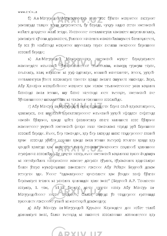 www.arxiv.uz б) Ал-Мотуридий Мовароуннаҳр учун хос бўлган моҳиятни аксарият рамзларда талқин этиш хусусиятига, бу борада, чуқур илдиз отган ижтимоий майлга диққатни жалб этади. Инсоннинг интеллектуал камолоти шартлиликлар, рамзларга кўчиш даражасига, ўзликни нечоғлик мажозийлашувига боғлиқлигига, бу эса ўз навбатида моҳиятни шунчалар теран англаш имконини беришини асослаб беради; в) Ал-Мотуридий Мовароуннаҳр ижтимоий муҳит барқарорлиги жамиятдаги маънавий тўлақонлилигини таъминлаш, мавжуд турмуш тарзи, анъанлар, халқ маросим ва урф-одатлари, миллий менталитет, этник, руҳий- интеллектуал ўзига хослиларга таянган ҳолда амалга ошувига ишонади. Зеро, Абу Ҳанафия мазҳабийнинг моҳияти ҳам ислом таълимотининг реал воқелик базисида амал этиши, шу базис негизида янги эътиқот, ижтимоий онг йўналишининг шаклланиши ва такомил топишини асослайди. г) Абу Мансур ал-Мотуридий амалга ошадиган барча саъй-ҳаракатларини, қолаверса, ана шу саъй-ҳаракатларининг маънавий-руҳий ифодаси сифатида намоён бўлувчи, ҳамда қайта фаолиятлар юзага келишига асос бўлувчи жамиятнинг умумий ижтимоий фикри икки томонлама тарзда руй беришини асослаб беради. Яъни, бир томондан, ҳар бир алоҳида шахс тақдирининг азалий ҳукм асосида рўёбга чиқиши ҳамда амал этиши эътироф этилган ҳолда ҳар қандай ҳолатда ҳам шахснинг эркин танлаш имконияти сақланиб қолишини атрофлича асослайди. Бу нуқтаи назар, яъни ижтимоий воқеликка эркин ёндашув ва ихтиёрийлик назариясини жамият доираси зўрлик, зўровонлик ҳодисалари билан ўзаро мувофиқлаша олмаслиги ғоясини Абу Райҳон Беруний давом эттирган эди. Унинг “одамларнинг кучсизлиги ҳам ўзидан заиф бўлган бировларга эгалик ва раислик қилишдан ҳоли эмас” (Беруний А.Р. Танланган асарлар, 1. том, 51-53 бетлар) деган нуқтаи назар Абу Мансур ал- Мотуридийнинг инсон озодлиги, Оллоҳ олдида ўз тақдирини яратишда эркинлиги ғоясининг узвий ва мантиқий давомидир; д) Абу Мансур ал-Мотуридий Қуръони Каримдаги дин исбот талаб далилларга эмас, балки эътиқод ва ишончга асосланиши лозимлигини ҳар 