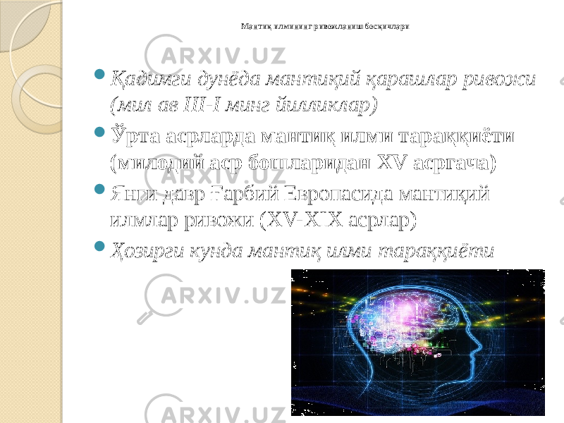 Мантиқ илмининг ривожланиш босқичлари  Қадимги дунёда мантиқий қарашлар ривожи (мил ав III-I минг йилликлар)  Ўрта асрларда мантиқ илми тараққиёти (милодий аср бошларидан XV асргача)  Янги давр Ғарбий Европасида мантиқий илмлар ривожи (XV-XIX асрлар)  Ҳозирги кунда мантиқ илми тараққиёти 