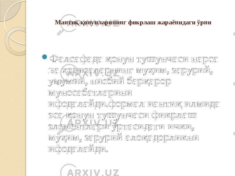   Мантиқ қонунларининг фикрлаш жараёнидаги ўрни  Фалсафада қонун тушунчаси нарса ва ҳодисаларнинг муҳим, зарурий, умумий, нисбий барқарор муносабатларини ифодалайди.формал иантиқ илмида эса қонун тушунчаси фикрлаш элементлари ўртасидаги ички, муҳим, зарурий алоқадорликни ифодалайди. 