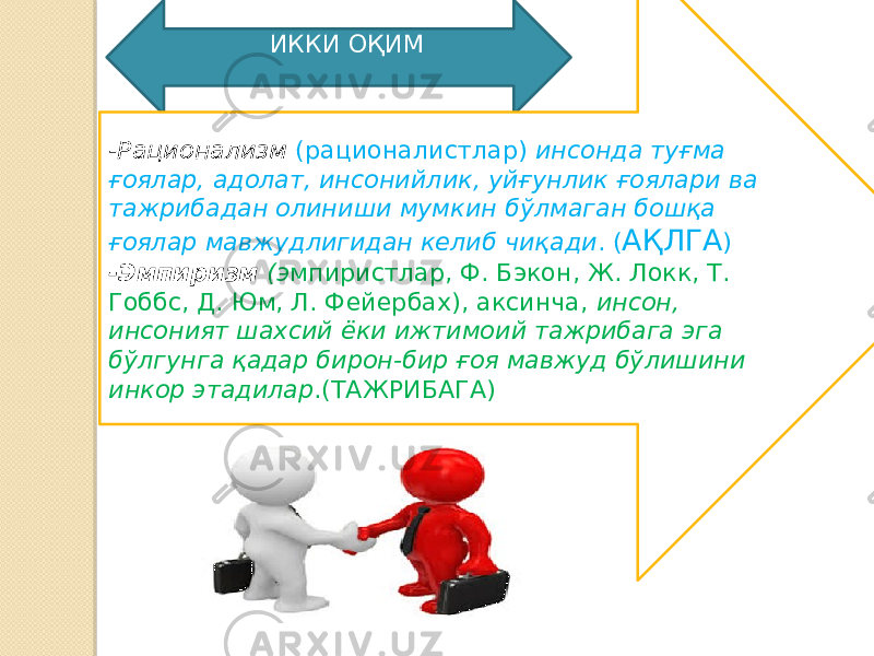  ИККИ ОҚИМ -Рационализм (рационалистлар) инсонда туғма ғоялар, адолат, инсонийлик, уйғунлик ғоялари ва тажрибадан олиниши мумкин бўлмаган бошқа ғоялар мавжудлигидан келиб чиқади . ( АҚЛГА ) -Эмпиризм (э мпиристлар, Ф. Бэкон, Ж. Локк, Т. Гоббс, Д. Юм, Л. Фейербах), аксинча, инсон, инсоният шахсий ёки ижтимоий тажрибага эга бўлгунга қадар бирон-бир ғоя мавжуд бўлишини инкор этадилар .(ТАЖРИБАГА) 