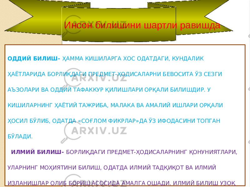 Инсон билишини шартли равишда ОДДИЙ БИЛИШ- ҲАММА КИШИЛАРГА ХОС ОДАТДАГИ, КУНДАЛИК ҲАЁТЛАРИДА БОРЛИҚДАГИ ПРЕДМЕТ-ҲОДИСАЛАРНИ БЕВОСИТА ЎЗ СЕЗГИ АЪЗОЛАРИ ВА ОДДИЙ ТАФАККУР ҚИЛИШЛАРИ ОРҚАЛИ БИЛИШДИР. У КИШИЛАРНИНГ ҲАЁТИЙ ТАЖРИБА, МАЛАКА ВА АМАЛИЙ ИШЛАРИ ОРҚАЛИ ҲОСИЛ БЎЛИБ, ОДАТДА «СОҒЛОМ ФИКРЛАР»ДА ЎЗ ИФОДАСИНИ ТОПГАН БЎЛАДИ. ИЛМИЙ БИЛИШ- БОРЛИҚДАГИ ПРЕДМЕТ-ҲОДИСАЛАРНИНГ ҚОНУНИЯТЛАРИ, УЛАРНИНГ МОҲИЯТИНИ БИЛИШ, ОДАТДА ИЛМИЙ ТАДҚИҚОТ ВА ИЛМИЙ ИЗЛАНИШЛАР ОЛИБ БОРИШ АСОСИДА АМАЛГА ОШАДИ. ИЛМИЙ БИЛИШ УЗОҚ ДАВОМ ЭТАДИГАН, МУАЙЯН УСУЛЛАР БИЛАН АМАЛГА ОШИРИЛАДИГАН МУРАККАБ ЗИДДИЯТЛИ БИЛИШДИР. 