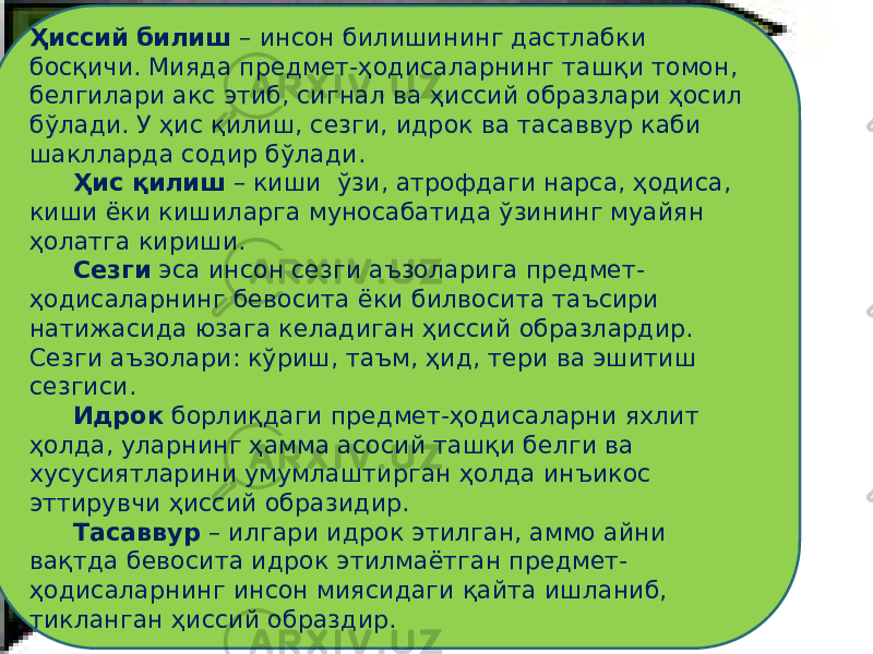 Ҳиссий билиш – инсон билишининг дастлабки босқичи. Мияда предмет-ҳодисаларнинг ташқи томон, белгилари акс этиб, сигнал ва ҳиссий образлари ҳосил бўлади. У ҳис қилиш, сезги, идрок ва тасаввур каби шаклларда содир бўлади. Ҳис қилиш – киши ўзи, атрофдаги нарса, ҳодиса, киши ёки кишиларга муносабатида ўзининг муайян ҳолатга кириши. Сезги эса инсон сезги аъзоларига предмет- ҳодисаларнинг бевосита ёки билвосита таъсири натижасида юзага келадиган ҳиссий образлардир. Сезги аъзолари: кўриш, таъм, ҳид, тери ва эшитиш сезгиси. Идрок борлиқдаги предмет-ҳодисаларни яхлит ҳолда, уларнинг ҳамма асосий ташқи белги ва хусусиятларини умумлаштирган ҳолда инъикос эттирувчи ҳиссий образидир. Тасаввур – илгари идрок этилган, аммо айни вақтда бевосита идрок этилмаётган предмет- ҳодисаларнинг инсон миясидаги қайта ишланиб, тикланган ҳиссий образдир. 
