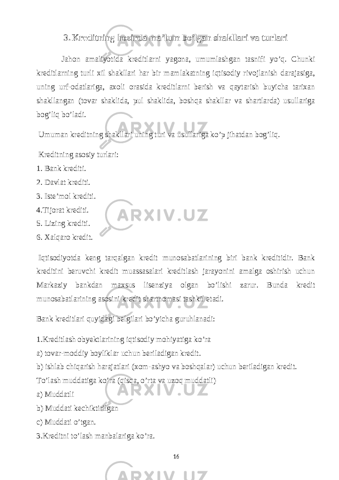 3. Kreditning hozirda ma’lum bo’lgan shakllari va turlari Jahon amaliyotida kreditlarni yagona, umumlashgan tasnifi yo’q. Chunki kreditlarning turli xil shakllari har bir mamlakatning iqtisodiy rivojlanish darajasiga, uning urf-odatlariga, axoli orasida kreditlarni berish va qaytarish buyicha tarixan shakllangan (tovar shaklida, pul shaklida, boshqa shakllar va shartlarda) usullariga bog’liq bo’ladi. Umuman kreditning shakllari uning turi va usullariga ko’p jihatdan bog’liq.   Kreditning asosiy turlari: 1.   Bank krediti. 2.   Davlat krediti. 3.   Iste’mol krediti. 4.Tijorat krediti. 5.   Lizing krediti. 6.   Xalqaro kredit.   Iqtisodiyotda keng tarqalgan kredit munosabatlarining biri bank kreditidir. Bank kreditini beruvchi kredit muassasalari kreditlash jarayonini amalga oshirish uchun Markaziy bankdan maxsus lisenziya olgan bo’lishi zarur. Bunda kredit munosabatlarining asosini kredit shartnomasi tashkil etadi. Bank kreditlari quyidagi belgilari bo’yicha guruhlanadi: 1.Kreditlash obyektlarining iqtisodiy mohiyatiga ko’ra a) tovar-moddiy boyliklar uchun beriladigan kredit. b) ishlab chiqarish harajatlari (xom-ashyo va boshqalar) uchun beriladigan kredit. To’lash muddatiga ko’ra (qisqa, o’rta va uzoq muddatli) a) Muddatli b) Muddati kechiktirilgan c)   Muddati o’tgan. 3.Kreditni to’lash manbalariga ko’ra. 16 