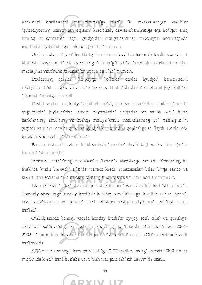 sohalarini kreditlashni o’z zimmasiga oladi. Bu markazlashgan kreditlar iqtisodiyotning ustivor tarmoqlarini kreditlash, davlat ahamiyatiga ega bo’lgan aniq tarmoq va sohalarga, agar byudjetdan moliyalashtirish imkoniyati bo’lmaganda vaqtincha foydalanishga mablag’ ajratilishi mumkin. Undan tashqari tijorat banklariga banklararo kreditlar bozorida kredit resurslarini kim oshdi savdo yo’li bilan yoki to’g’ridan to’g’ri sotish jarayonida davlat tomonidan mablag’lar vaqtincha foydalanish uchun berilishi mumkin. Davlatning qarzlari ko’paygan hollarda davlat byudjeti kamomadini moliyalashtirish maqsadida davlat qarz oluvchi sifatida davlat qarzlarini joylashtirish jarayonini amalga oshiradi. Davlat xazina majburiyatlarini chiqarish, moliya bozorlarida davlat qimmatli qog’ozlarini joylashtirish, davlat zayomlarini chiqarish va sotish yo’li bilan banklarning, aholining va boshqa moliya-kredit institutlarining pul mablag’larini yig’adi va ularni davlat qarzi va byudjet kamomadini qoplashga sarflaydi. Davlat o’z qarzidan voz kechishi ham mumkin. Bundan tashqari davlatni ichki va tashqi qarzlari, davlat kafil va kreditor sifatida ham bo’lishi mumkin. Iste’mol krediti ning xususiyati u jismoniy shaxslarga beriladi. Kreditning bu shaklida kredit beruvchi sifatida maxsus kredit muassasalari bilan birga savdo va xizmatlarni sotishni amalga oshiradigan jismoniy shaxslar ham bo’lishi mumkin. Iste’mol krediti ikki shaklda: pul shaklida va tovar shaklida berilishi mumkin. Jismoniy shaxslarga bunday kreditlar ko’chmas mulkka egalik qilish uchun, har xil tovar va xizmatlar, uy jixozlarini sotib olish va boshqa ehtiyojlarni qondirish uchun beriladi. O’zbekistonda hozirgi vaqtda bunday kreditlar uy-joy sotib olish va qurishga, avtomobil sotib olishga va boshqa maqsadlarga berilmoqda. Mamlakatimizda 2001- 2002 o’quv yilidan boshlab talabalarga o’qish xizmati uchun «Oltin davrim» krediti berilmoqda. AQShda bu sohaga kam foizli yiliga 2500 dollar, oxirgi kursda 5000 dollar miqdorida kredit berilib talaba uni o’qishni tugatib ishlash davomida uzadi. 18 